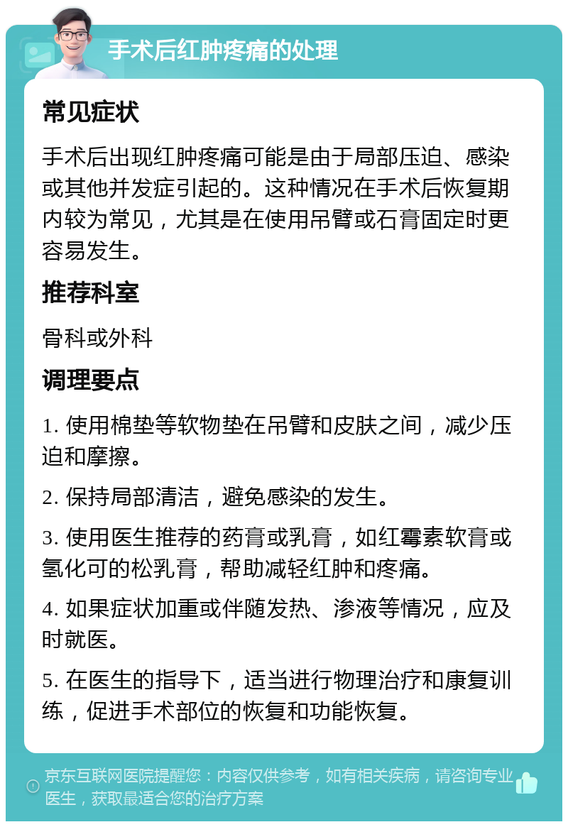 手术后红肿疼痛的处理 常见症状 手术后出现红肿疼痛可能是由于局部压迫、感染或其他并发症引起的。这种情况在手术后恢复期内较为常见，尤其是在使用吊臂或石膏固定时更容易发生。 推荐科室 骨科或外科 调理要点 1. 使用棉垫等软物垫在吊臂和皮肤之间，减少压迫和摩擦。 2. 保持局部清洁，避免感染的发生。 3. 使用医生推荐的药膏或乳膏，如红霉素软膏或氢化可的松乳膏，帮助减轻红肿和疼痛。 4. 如果症状加重或伴随发热、渗液等情况，应及时就医。 5. 在医生的指导下，适当进行物理治疗和康复训练，促进手术部位的恢复和功能恢复。