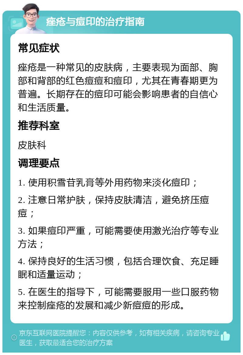 痤疮与痘印的治疗指南 常见症状 痤疮是一种常见的皮肤病，主要表现为面部、胸部和背部的红色痘痘和痘印，尤其在青春期更为普遍。长期存在的痘印可能会影响患者的自信心和生活质量。 推荐科室 皮肤科 调理要点 1. 使用积雪苷乳膏等外用药物来淡化痘印； 2. 注意日常护肤，保持皮肤清洁，避免挤压痘痘； 3. 如果痘印严重，可能需要使用激光治疗等专业方法； 4. 保持良好的生活习惯，包括合理饮食、充足睡眠和适量运动； 5. 在医生的指导下，可能需要服用一些口服药物来控制痤疮的发展和减少新痘痘的形成。