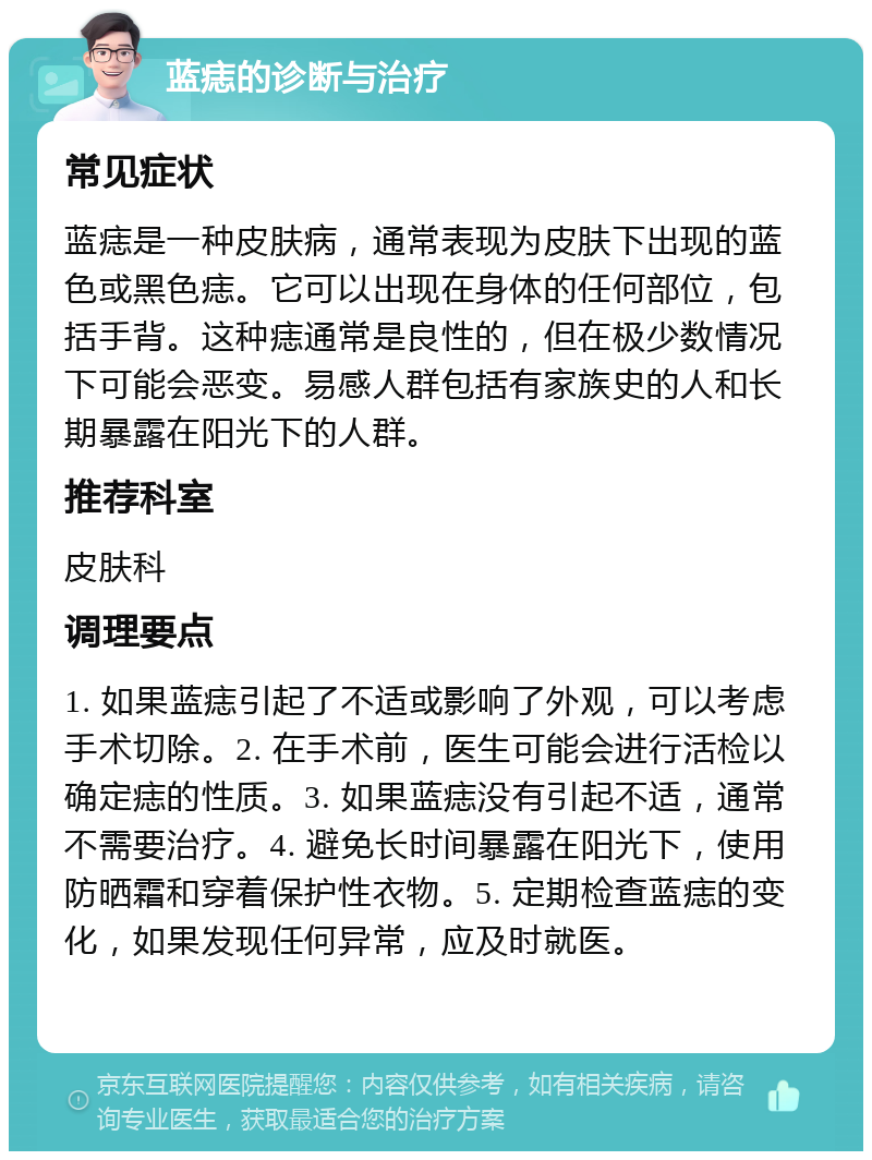 蓝痣的诊断与治疗 常见症状 蓝痣是一种皮肤病，通常表现为皮肤下出现的蓝色或黑色痣。它可以出现在身体的任何部位，包括手背。这种痣通常是良性的，但在极少数情况下可能会恶变。易感人群包括有家族史的人和长期暴露在阳光下的人群。 推荐科室 皮肤科 调理要点 1. 如果蓝痣引起了不适或影响了外观，可以考虑手术切除。2. 在手术前，医生可能会进行活检以确定痣的性质。3. 如果蓝痣没有引起不适，通常不需要治疗。4. 避免长时间暴露在阳光下，使用防晒霜和穿着保护性衣物。5. 定期检查蓝痣的变化，如果发现任何异常，应及时就医。