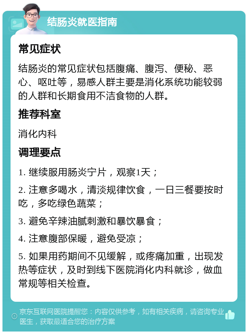 结肠炎就医指南 常见症状 结肠炎的常见症状包括腹痛、腹泻、便秘、恶心、呕吐等，易感人群主要是消化系统功能较弱的人群和长期食用不洁食物的人群。 推荐科室 消化内科 调理要点 1. 继续服用肠炎宁片，观察1天； 2. 注意多喝水，清淡规律饮食，一日三餐要按时吃，多吃绿色蔬菜； 3. 避免辛辣油腻刺激和暴饮暴食； 4. 注意腹部保暖，避免受凉； 5. 如果用药期间不见缓解，或疼痛加重，出现发热等症状，及时到线下医院消化内科就诊，做血常规等相关检查。