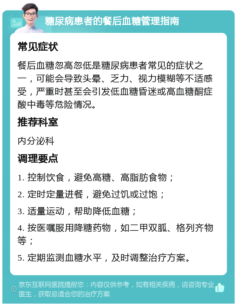 糖尿病患者的餐后血糖管理指南 常见症状 餐后血糖忽高忽低是糖尿病患者常见的症状之一，可能会导致头晕、乏力、视力模糊等不适感受，严重时甚至会引发低血糖昏迷或高血糖酮症酸中毒等危险情况。 推荐科室 内分泌科 调理要点 1. 控制饮食，避免高糖、高脂肪食物； 2. 定时定量进餐，避免过饥或过饱； 3. 适量运动，帮助降低血糖； 4. 按医嘱服用降糖药物，如二甲双胍、格列齐物等； 5. 定期监测血糖水平，及时调整治疗方案。