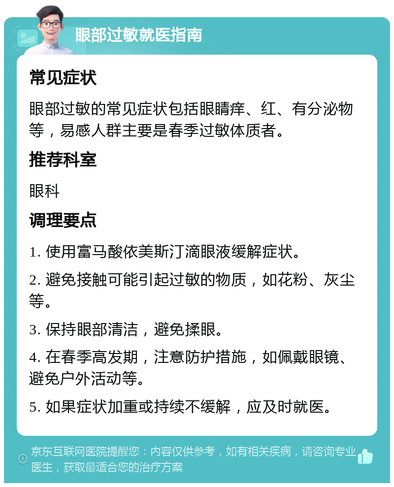 眼部过敏就医指南 常见症状 眼部过敏的常见症状包括眼睛痒、红、有分泌物等，易感人群主要是春季过敏体质者。 推荐科室 眼科 调理要点 1. 使用富马酸依美斯汀滴眼液缓解症状。 2. 避免接触可能引起过敏的物质，如花粉、灰尘等。 3. 保持眼部清洁，避免揉眼。 4. 在春季高发期，注意防护措施，如佩戴眼镜、避免户外活动等。 5. 如果症状加重或持续不缓解，应及时就医。