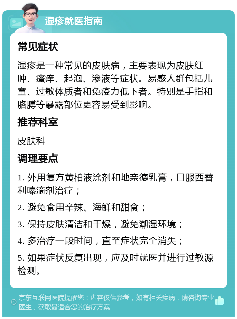 湿疹就医指南 常见症状 湿疹是一种常见的皮肤病，主要表现为皮肤红肿、瘙痒、起泡、渗液等症状。易感人群包括儿童、过敏体质者和免疫力低下者。特别是手指和胳膊等暴露部位更容易受到影响。 推荐科室 皮肤科 调理要点 1. 外用复方黄柏液涂剂和地奈德乳膏，口服西替利嗪滴剂治疗； 2. 避免食用辛辣、海鲜和甜食； 3. 保持皮肤清洁和干燥，避免潮湿环境； 4. 多治疗一段时间，直至症状完全消失； 5. 如果症状反复出现，应及时就医并进行过敏源检测。