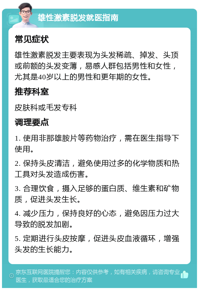 雄性激素脱发就医指南 常见症状 雄性激素脱发主要表现为头发稀疏、掉发、头顶或前额的头发变薄，易感人群包括男性和女性，尤其是40岁以上的男性和更年期的女性。 推荐科室 皮肤科或毛发专科 调理要点 1. 使用非那雄胺片等药物治疗，需在医生指导下使用。 2. 保持头皮清洁，避免使用过多的化学物质和热工具对头发造成伤害。 3. 合理饮食，摄入足够的蛋白质、维生素和矿物质，促进头发生长。 4. 减少压力，保持良好的心态，避免因压力过大导致的脱发加剧。 5. 定期进行头皮按摩，促进头皮血液循环，增强头发的生长能力。