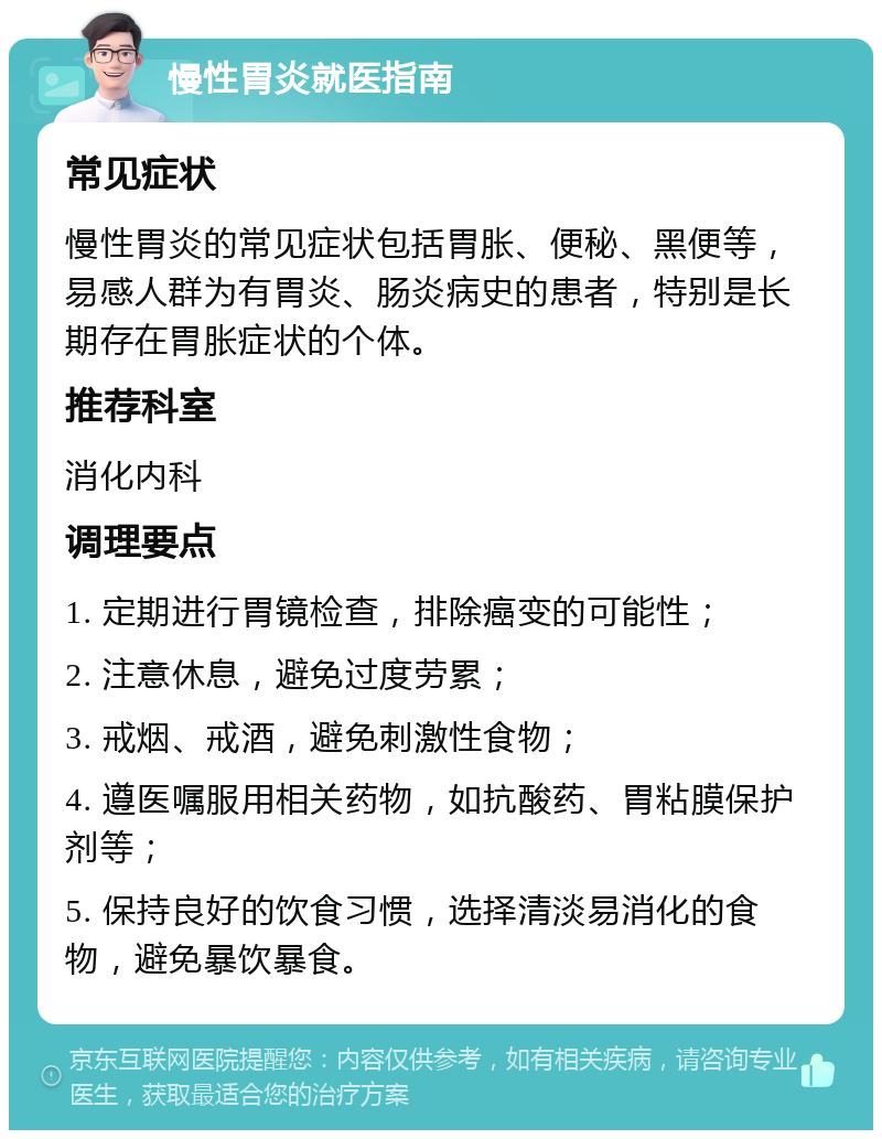 慢性胃炎就医指南 常见症状 慢性胃炎的常见症状包括胃胀、便秘、黑便等，易感人群为有胃炎、肠炎病史的患者，特别是长期存在胃胀症状的个体。 推荐科室 消化内科 调理要点 1. 定期进行胃镜检查，排除癌变的可能性； 2. 注意休息，避免过度劳累； 3. 戒烟、戒酒，避免刺激性食物； 4. 遵医嘱服用相关药物，如抗酸药、胃粘膜保护剂等； 5. 保持良好的饮食习惯，选择清淡易消化的食物，避免暴饮暴食。