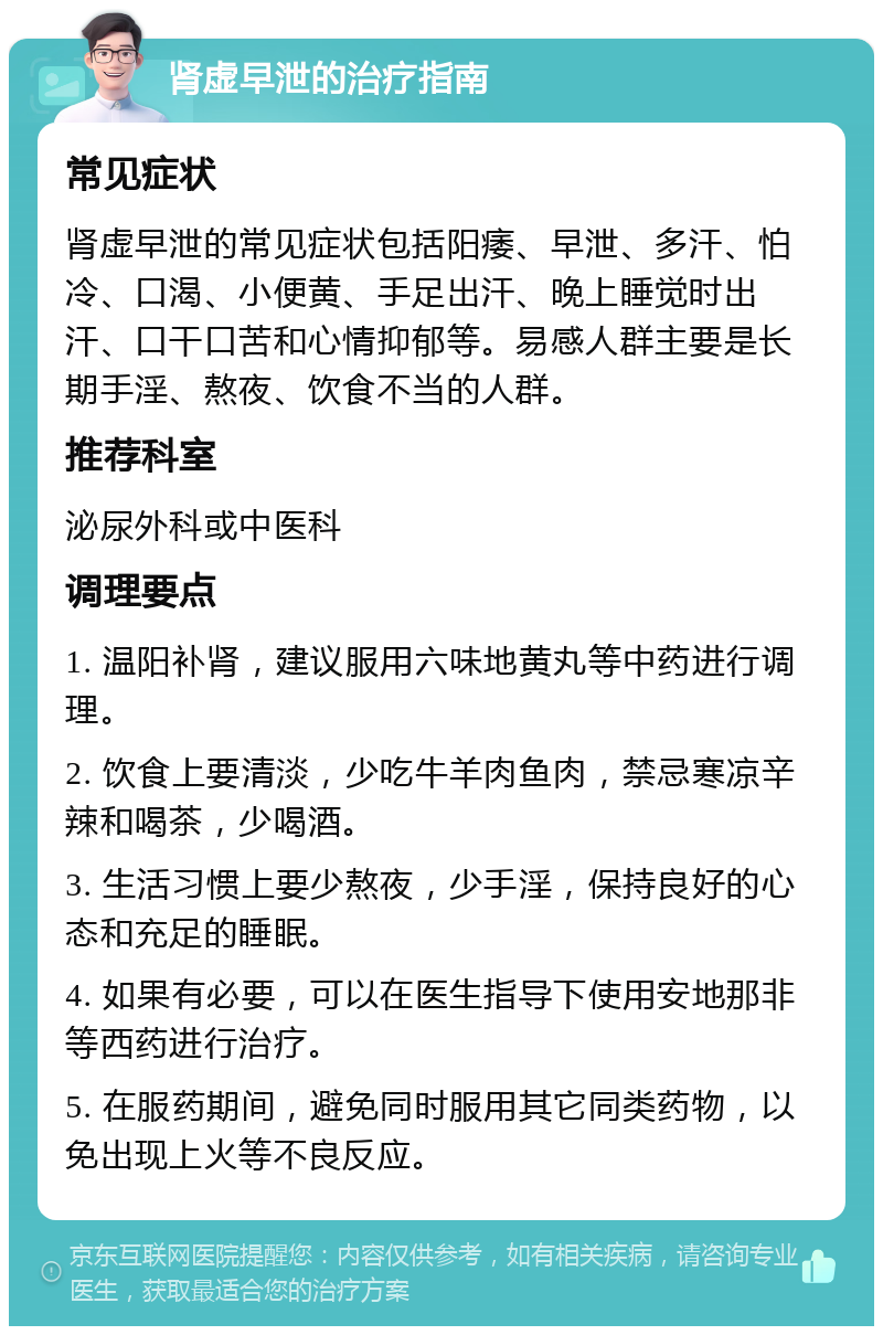 肾虚早泄的治疗指南 常见症状 肾虚早泄的常见症状包括阳痿、早泄、多汗、怕冷、口渴、小便黄、手足出汗、晚上睡觉时出汗、口干口苦和心情抑郁等。易感人群主要是长期手淫、熬夜、饮食不当的人群。 推荐科室 泌尿外科或中医科 调理要点 1. 温阳补肾，建议服用六味地黄丸等中药进行调理。 2. 饮食上要清淡，少吃牛羊肉鱼肉，禁忌寒凉辛辣和喝茶，少喝酒。 3. 生活习惯上要少熬夜，少手淫，保持良好的心态和充足的睡眠。 4. 如果有必要，可以在医生指导下使用安地那非等西药进行治疗。 5. 在服药期间，避免同时服用其它同类药物，以免出现上火等不良反应。