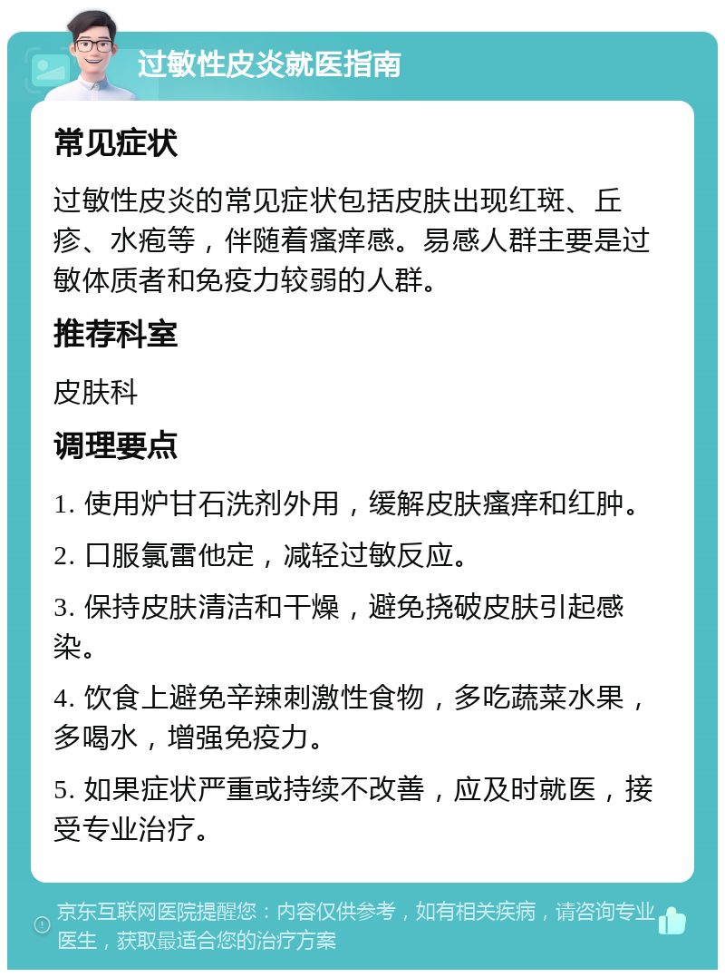 过敏性皮炎就医指南 常见症状 过敏性皮炎的常见症状包括皮肤出现红斑、丘疹、水疱等，伴随着瘙痒感。易感人群主要是过敏体质者和免疫力较弱的人群。 推荐科室 皮肤科 调理要点 1. 使用炉甘石洗剂外用，缓解皮肤瘙痒和红肿。 2. 口服氯雷他定，减轻过敏反应。 3. 保持皮肤清洁和干燥，避免挠破皮肤引起感染。 4. 饮食上避免辛辣刺激性食物，多吃蔬菜水果，多喝水，增强免疫力。 5. 如果症状严重或持续不改善，应及时就医，接受专业治疗。