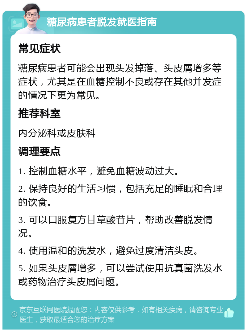 糖尿病患者脱发就医指南 常见症状 糖尿病患者可能会出现头发掉落、头皮屑增多等症状，尤其是在血糖控制不良或存在其他并发症的情况下更为常见。 推荐科室 内分泌科或皮肤科 调理要点 1. 控制血糖水平，避免血糖波动过大。 2. 保持良好的生活习惯，包括充足的睡眠和合理的饮食。 3. 可以口服复方甘草酸苷片，帮助改善脱发情况。 4. 使用温和的洗发水，避免过度清洁头皮。 5. 如果头皮屑增多，可以尝试使用抗真菌洗发水或药物治疗头皮屑问题。