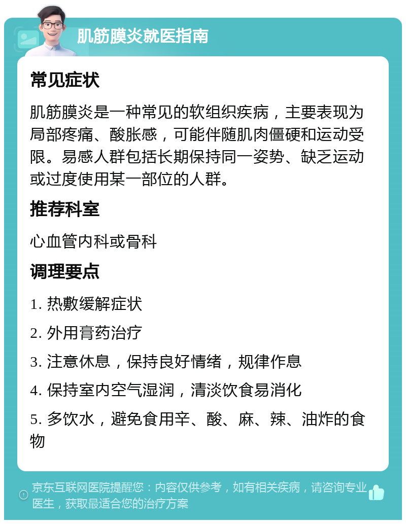 肌筋膜炎就医指南 常见症状 肌筋膜炎是一种常见的软组织疾病，主要表现为局部疼痛、酸胀感，可能伴随肌肉僵硬和运动受限。易感人群包括长期保持同一姿势、缺乏运动或过度使用某一部位的人群。 推荐科室 心血管内科或骨科 调理要点 1. 热敷缓解症状 2. 外用膏药治疗 3. 注意休息，保持良好情绪，规律作息 4. 保持室内空气湿润，清淡饮食易消化 5. 多饮水，避免食用辛、酸、麻、辣、油炸的食物