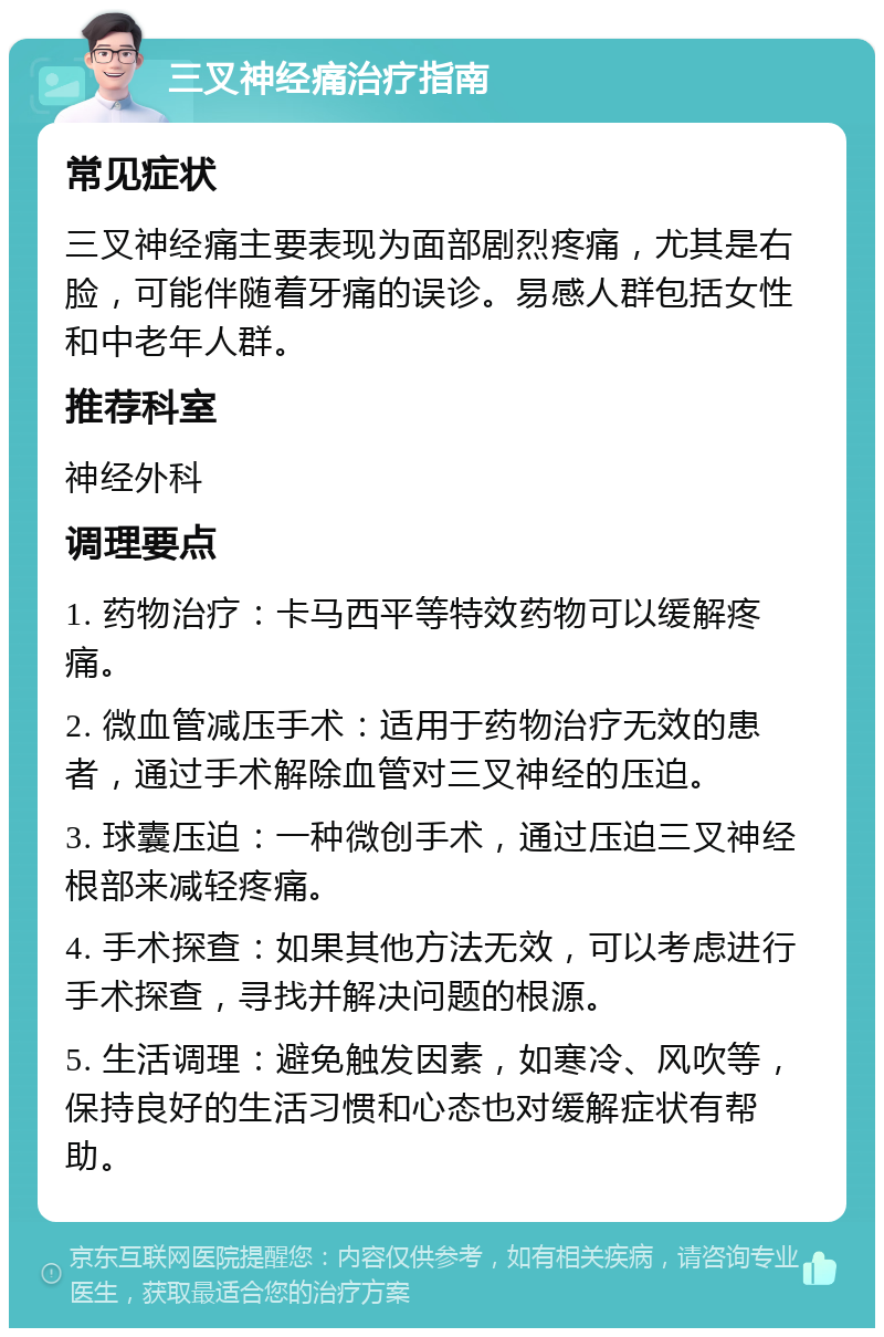 三叉神经痛治疗指南 常见症状 三叉神经痛主要表现为面部剧烈疼痛，尤其是右脸，可能伴随着牙痛的误诊。易感人群包括女性和中老年人群。 推荐科室 神经外科 调理要点 1. 药物治疗：卡马西平等特效药物可以缓解疼痛。 2. 微血管减压手术：适用于药物治疗无效的患者，通过手术解除血管对三叉神经的压迫。 3. 球囊压迫：一种微创手术，通过压迫三叉神经根部来减轻疼痛。 4. 手术探查：如果其他方法无效，可以考虑进行手术探查，寻找并解决问题的根源。 5. 生活调理：避免触发因素，如寒冷、风吹等，保持良好的生活习惯和心态也对缓解症状有帮助。