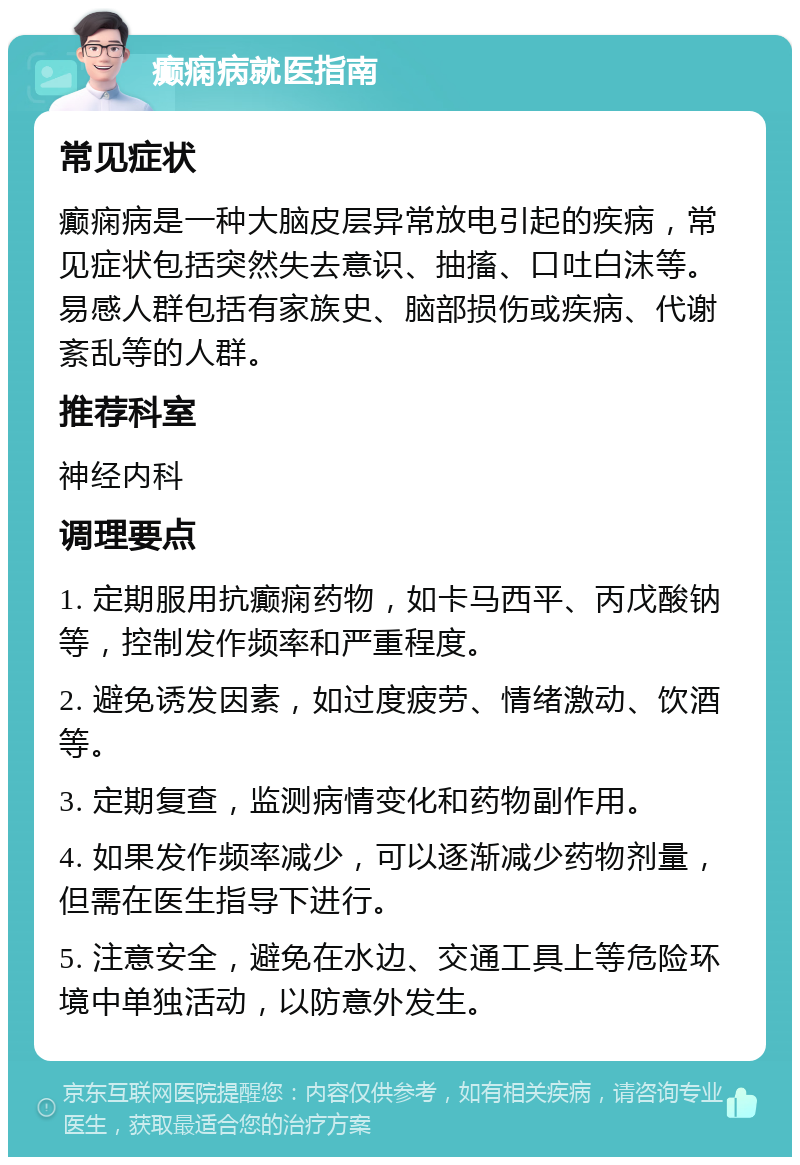 癫痫病就医指南 常见症状 癫痫病是一种大脑皮层异常放电引起的疾病，常见症状包括突然失去意识、抽搐、口吐白沫等。易感人群包括有家族史、脑部损伤或疾病、代谢紊乱等的人群。 推荐科室 神经内科 调理要点 1. 定期服用抗癫痫药物，如卡马西平、丙戊酸钠等，控制发作频率和严重程度。 2. 避免诱发因素，如过度疲劳、情绪激动、饮酒等。 3. 定期复查，监测病情变化和药物副作用。 4. 如果发作频率减少，可以逐渐减少药物剂量，但需在医生指导下进行。 5. 注意安全，避免在水边、交通工具上等危险环境中单独活动，以防意外发生。