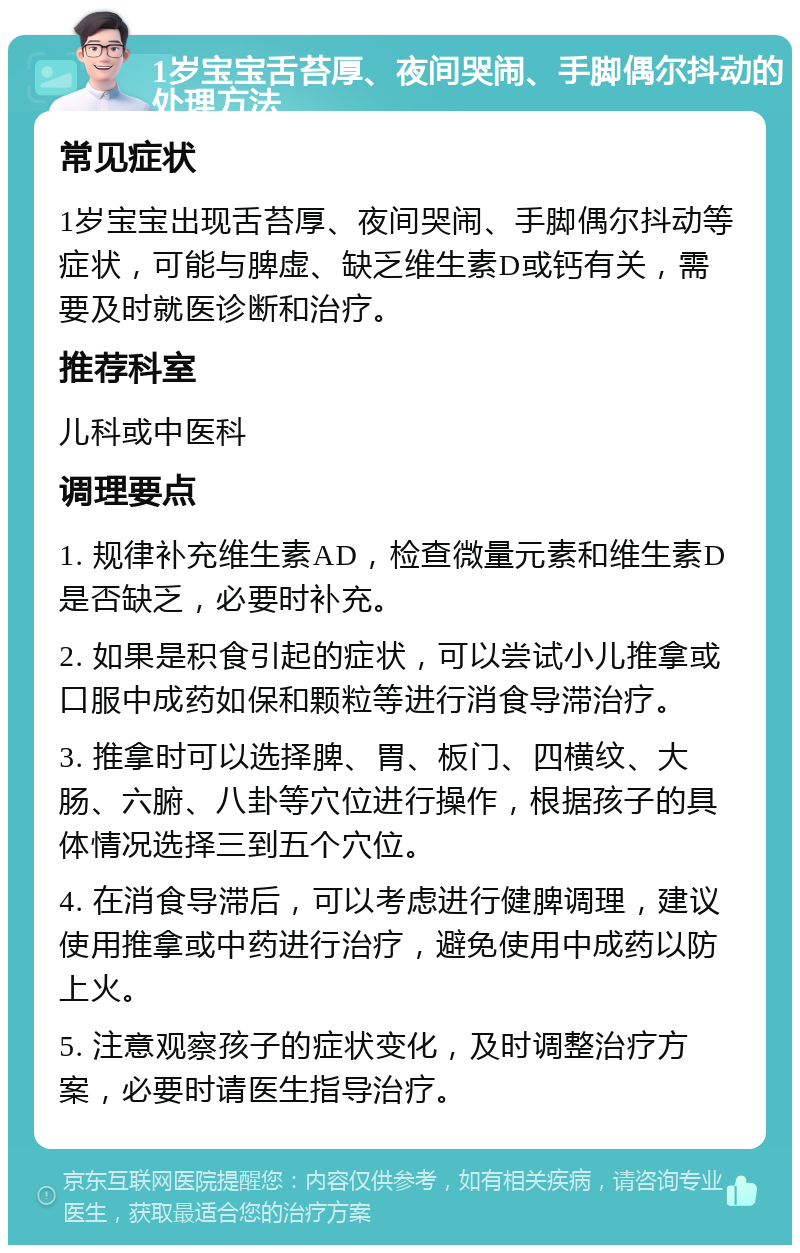 1岁宝宝舌苔厚、夜间哭闹、手脚偶尔抖动的处理方法 常见症状 1岁宝宝出现舌苔厚、夜间哭闹、手脚偶尔抖动等症状，可能与脾虚、缺乏维生素D或钙有关，需要及时就医诊断和治疗。 推荐科室 儿科或中医科 调理要点 1. 规律补充维生素AD，检查微量元素和维生素D是否缺乏，必要时补充。 2. 如果是积食引起的症状，可以尝试小儿推拿或口服中成药如保和颗粒等进行消食导滞治疗。 3. 推拿时可以选择脾、胃、板门、四横纹、大肠、六腑、八卦等穴位进行操作，根据孩子的具体情况选择三到五个穴位。 4. 在消食导滞后，可以考虑进行健脾调理，建议使用推拿或中药进行治疗，避免使用中成药以防上火。 5. 注意观察孩子的症状变化，及时调整治疗方案，必要时请医生指导治疗。