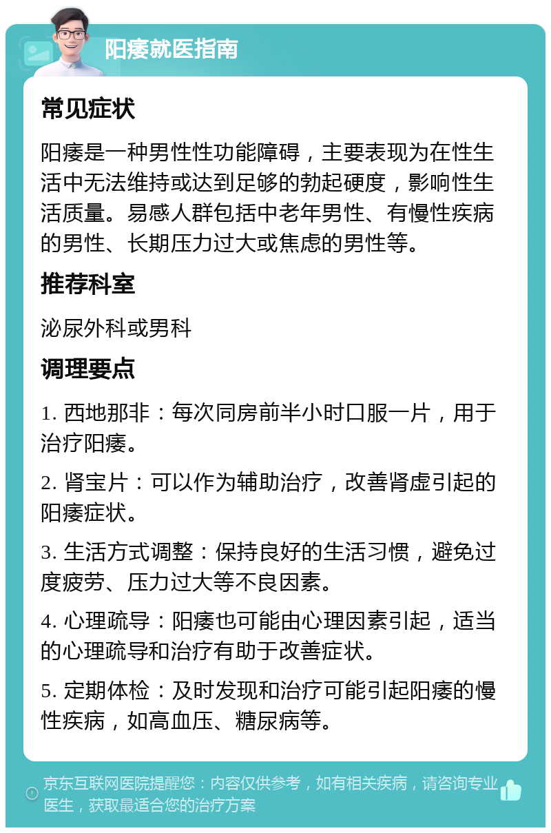 阳痿就医指南 常见症状 阳痿是一种男性性功能障碍，主要表现为在性生活中无法维持或达到足够的勃起硬度，影响性生活质量。易感人群包括中老年男性、有慢性疾病的男性、长期压力过大或焦虑的男性等。 推荐科室 泌尿外科或男科 调理要点 1. 西地那非：每次同房前半小时口服一片，用于治疗阳痿。 2. 肾宝片：可以作为辅助治疗，改善肾虚引起的阳痿症状。 3. 生活方式调整：保持良好的生活习惯，避免过度疲劳、压力过大等不良因素。 4. 心理疏导：阳痿也可能由心理因素引起，适当的心理疏导和治疗有助于改善症状。 5. 定期体检：及时发现和治疗可能引起阳痿的慢性疾病，如高血压、糖尿病等。