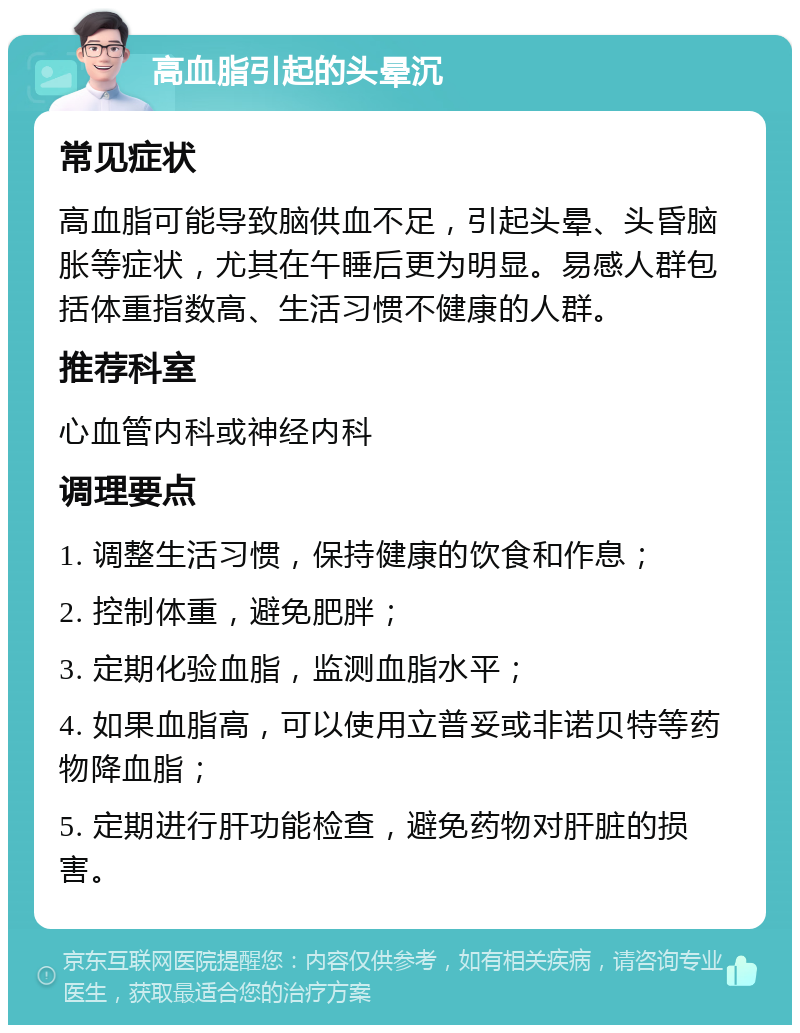 高血脂引起的头晕沉 常见症状 高血脂可能导致脑供血不足，引起头晕、头昏脑胀等症状，尤其在午睡后更为明显。易感人群包括体重指数高、生活习惯不健康的人群。 推荐科室 心血管内科或神经内科 调理要点 1. 调整生活习惯，保持健康的饮食和作息； 2. 控制体重，避免肥胖； 3. 定期化验血脂，监测血脂水平； 4. 如果血脂高，可以使用立普妥或非诺贝特等药物降血脂； 5. 定期进行肝功能检查，避免药物对肝脏的损害。