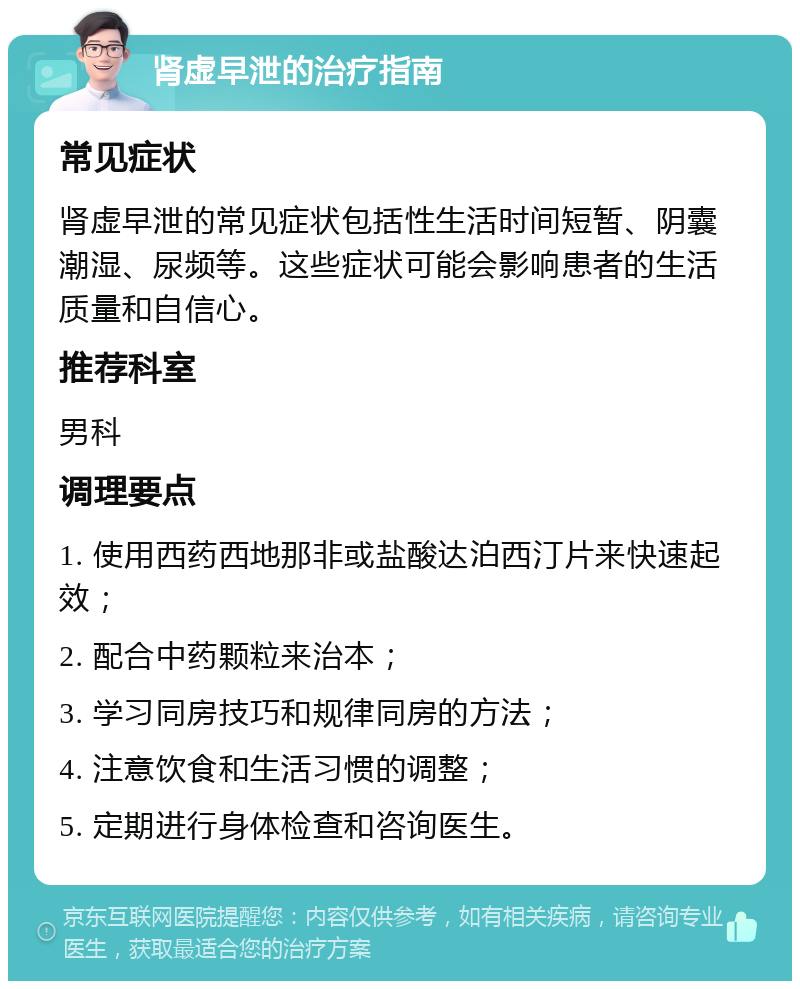 肾虚早泄的治疗指南 常见症状 肾虚早泄的常见症状包括性生活时间短暂、阴囊潮湿、尿频等。这些症状可能会影响患者的生活质量和自信心。 推荐科室 男科 调理要点 1. 使用西药西地那非或盐酸达泊西汀片来快速起效； 2. 配合中药颗粒来治本； 3. 学习同房技巧和规律同房的方法； 4. 注意饮食和生活习惯的调整； 5. 定期进行身体检查和咨询医生。