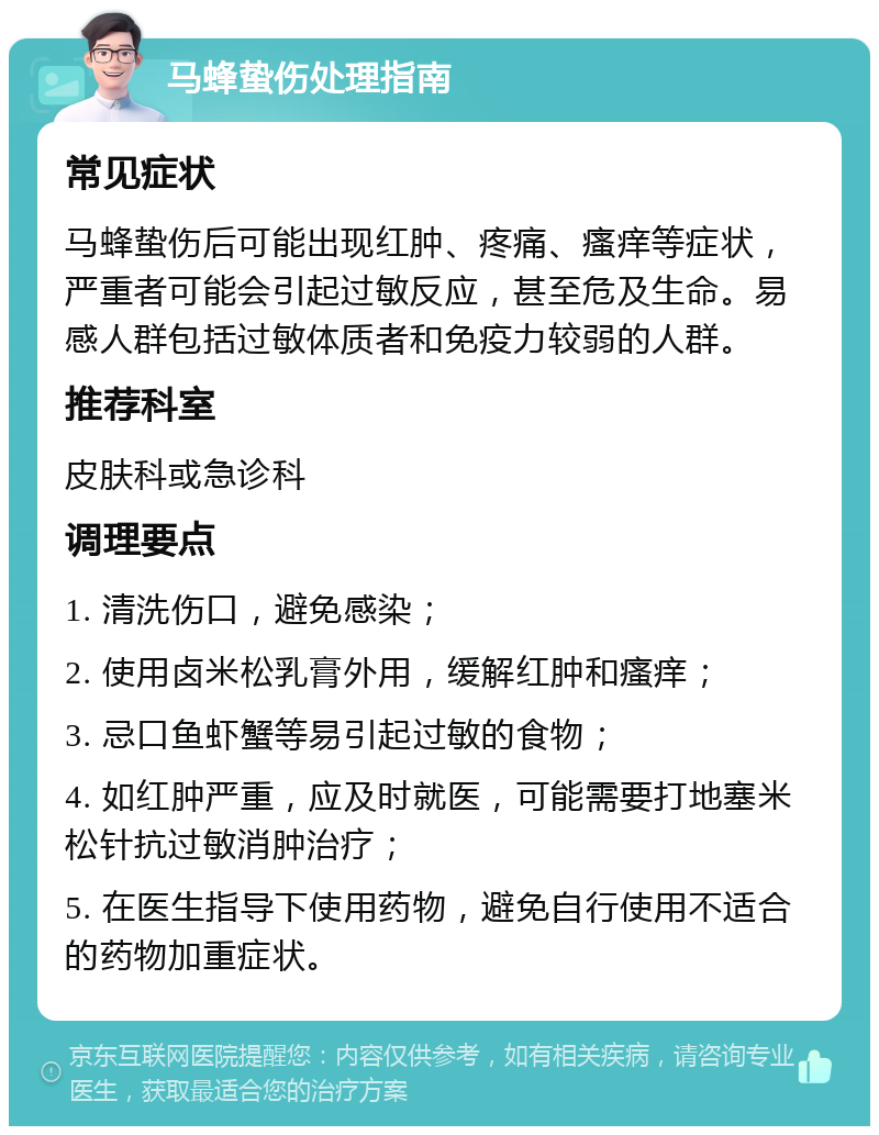 马蜂蛰伤处理指南 常见症状 马蜂蛰伤后可能出现红肿、疼痛、瘙痒等症状，严重者可能会引起过敏反应，甚至危及生命。易感人群包括过敏体质者和免疫力较弱的人群。 推荐科室 皮肤科或急诊科 调理要点 1. 清洗伤口，避免感染； 2. 使用卤米松乳膏外用，缓解红肿和瘙痒； 3. 忌口鱼虾蟹等易引起过敏的食物； 4. 如红肿严重，应及时就医，可能需要打地塞米松针抗过敏消肿治疗； 5. 在医生指导下使用药物，避免自行使用不适合的药物加重症状。