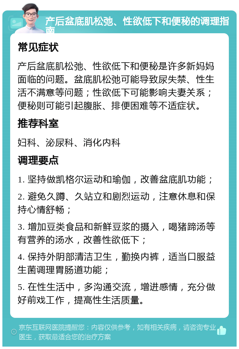 产后盆底肌松弛、性欲低下和便秘的调理指南 常见症状 产后盆底肌松弛、性欲低下和便秘是许多新妈妈面临的问题。盆底肌松弛可能导致尿失禁、性生活不满意等问题；性欲低下可能影响夫妻关系；便秘则可能引起腹胀、排便困难等不适症状。 推荐科室 妇科、泌尿科、消化内科 调理要点 1. 坚持做凯格尔运动和瑜伽，改善盆底肌功能； 2. 避免久蹲、久站立和剧烈运动，注意休息和保持心情舒畅； 3. 增加豆类食品和新鲜豆浆的摄入，喝猪蹄汤等有营养的汤水，改善性欲低下； 4. 保持外阴部清洁卫生，勤换内裤，适当口服益生菌调理胃肠道功能； 5. 在性生活中，多沟通交流，增进感情，充分做好前戏工作，提高性生活质量。