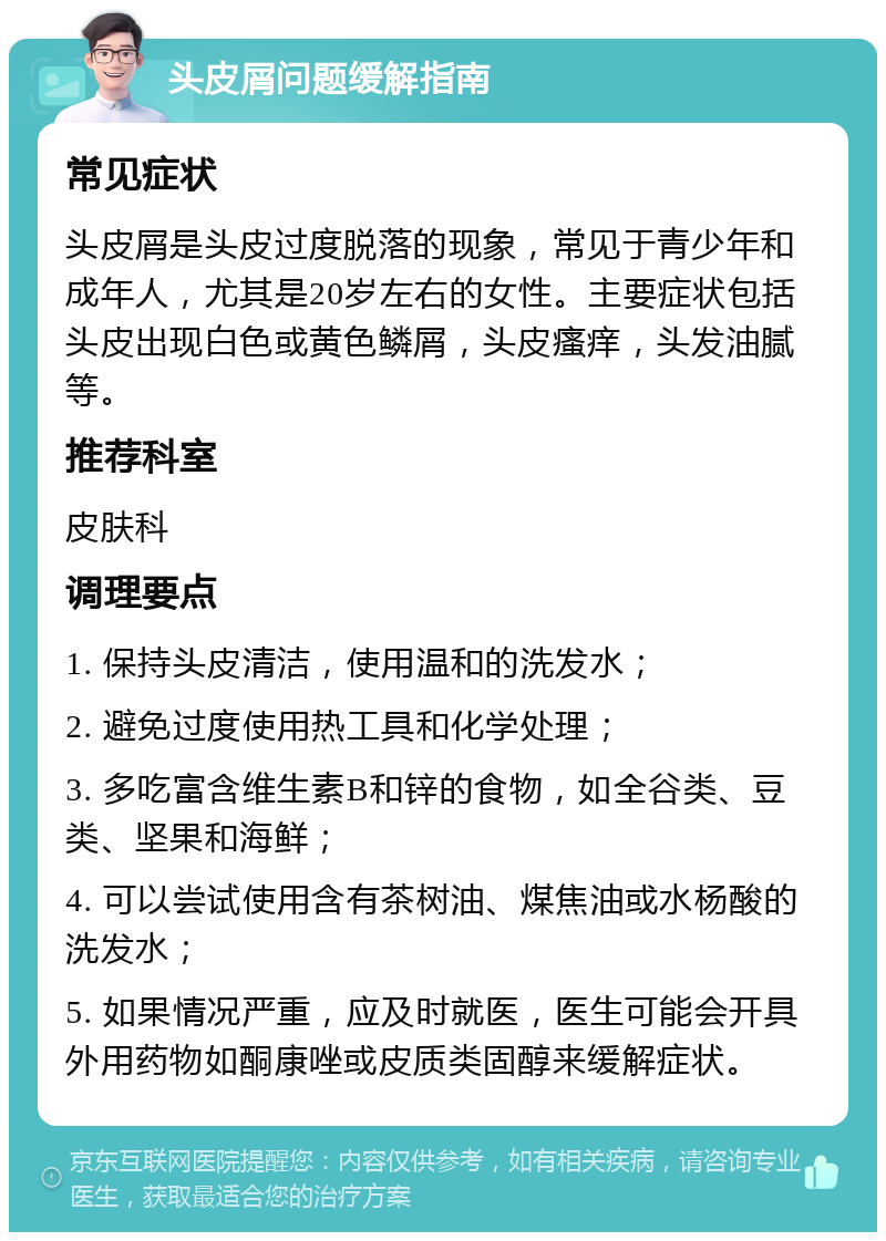 头皮屑问题缓解指南 常见症状 头皮屑是头皮过度脱落的现象，常见于青少年和成年人，尤其是20岁左右的女性。主要症状包括头皮出现白色或黄色鳞屑，头皮瘙痒，头发油腻等。 推荐科室 皮肤科 调理要点 1. 保持头皮清洁，使用温和的洗发水； 2. 避免过度使用热工具和化学处理； 3. 多吃富含维生素B和锌的食物，如全谷类、豆类、坚果和海鲜； 4. 可以尝试使用含有茶树油、煤焦油或水杨酸的洗发水； 5. 如果情况严重，应及时就医，医生可能会开具外用药物如酮康唑或皮质类固醇来缓解症状。