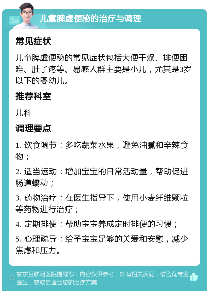 儿童脾虚便秘的治疗与调理 常见症状 儿童脾虚便秘的常见症状包括大便干燥、排便困难、肚子疼等。易感人群主要是小儿，尤其是3岁以下的婴幼儿。 推荐科室 儿科 调理要点 1. 饮食调节：多吃蔬菜水果，避免油腻和辛辣食物； 2. 适当运动：增加宝宝的日常活动量，帮助促进肠道蠕动； 3. 药物治疗：在医生指导下，使用小麦纤维颗粒等药物进行治疗； 4. 定期排便：帮助宝宝养成定时排便的习惯； 5. 心理疏导：给予宝宝足够的关爱和安慰，减少焦虑和压力。