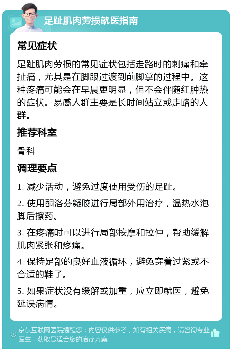 足趾肌肉劳损就医指南 常见症状 足趾肌肉劳损的常见症状包括走路时的刺痛和牵扯痛，尤其是在脚跟过渡到前脚掌的过程中。这种疼痛可能会在早晨更明显，但不会伴随红肿热的症状。易感人群主要是长时间站立或走路的人群。 推荐科室 骨科 调理要点 1. 减少活动，避免过度使用受伤的足趾。 2. 使用酮洛芬凝胶进行局部外用治疗，温热水泡脚后擦药。 3. 在疼痛时可以进行局部按摩和拉伸，帮助缓解肌肉紧张和疼痛。 4. 保持足部的良好血液循环，避免穿着过紧或不合适的鞋子。 5. 如果症状没有缓解或加重，应立即就医，避免延误病情。