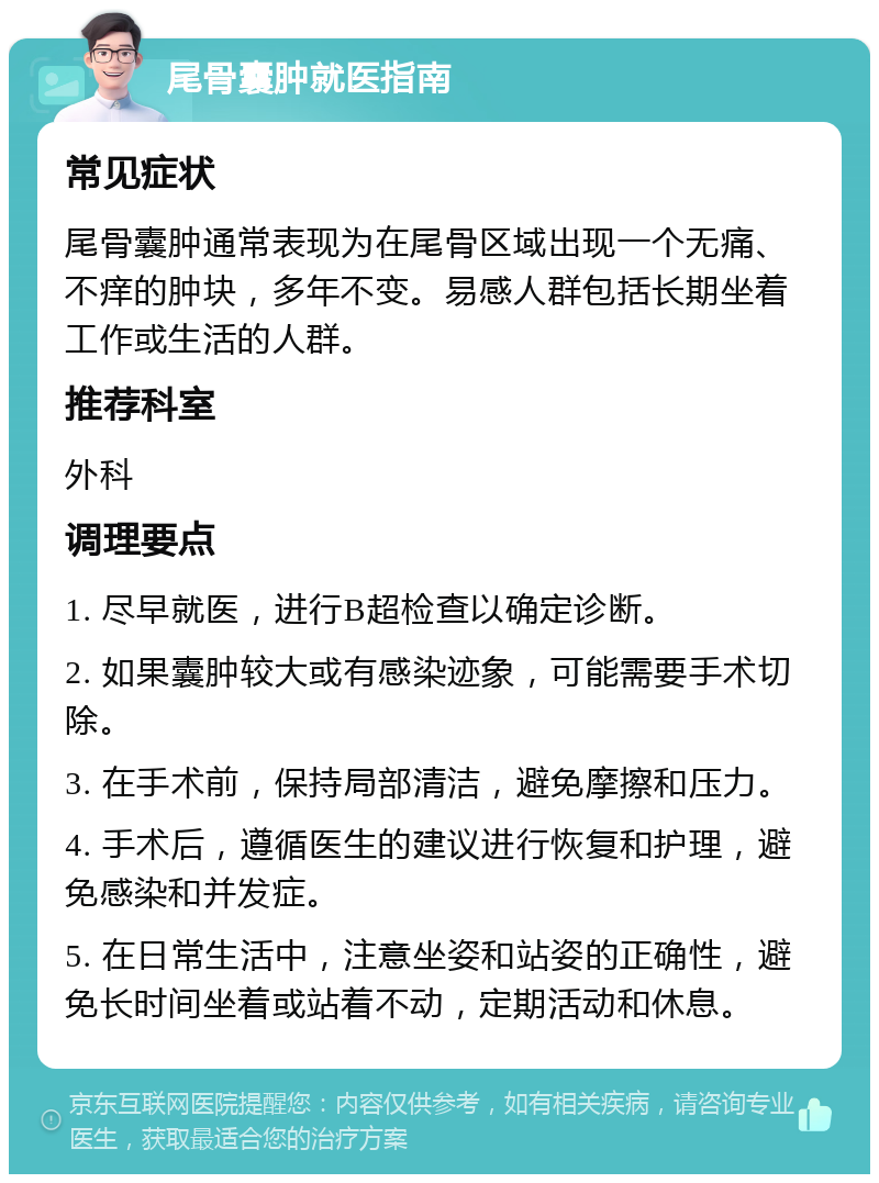 尾骨囊肿就医指南 常见症状 尾骨囊肿通常表现为在尾骨区域出现一个无痛、不痒的肿块，多年不变。易感人群包括长期坐着工作或生活的人群。 推荐科室 外科 调理要点 1. 尽早就医，进行B超检查以确定诊断。 2. 如果囊肿较大或有感染迹象，可能需要手术切除。 3. 在手术前，保持局部清洁，避免摩擦和压力。 4. 手术后，遵循医生的建议进行恢复和护理，避免感染和并发症。 5. 在日常生活中，注意坐姿和站姿的正确性，避免长时间坐着或站着不动，定期活动和休息。