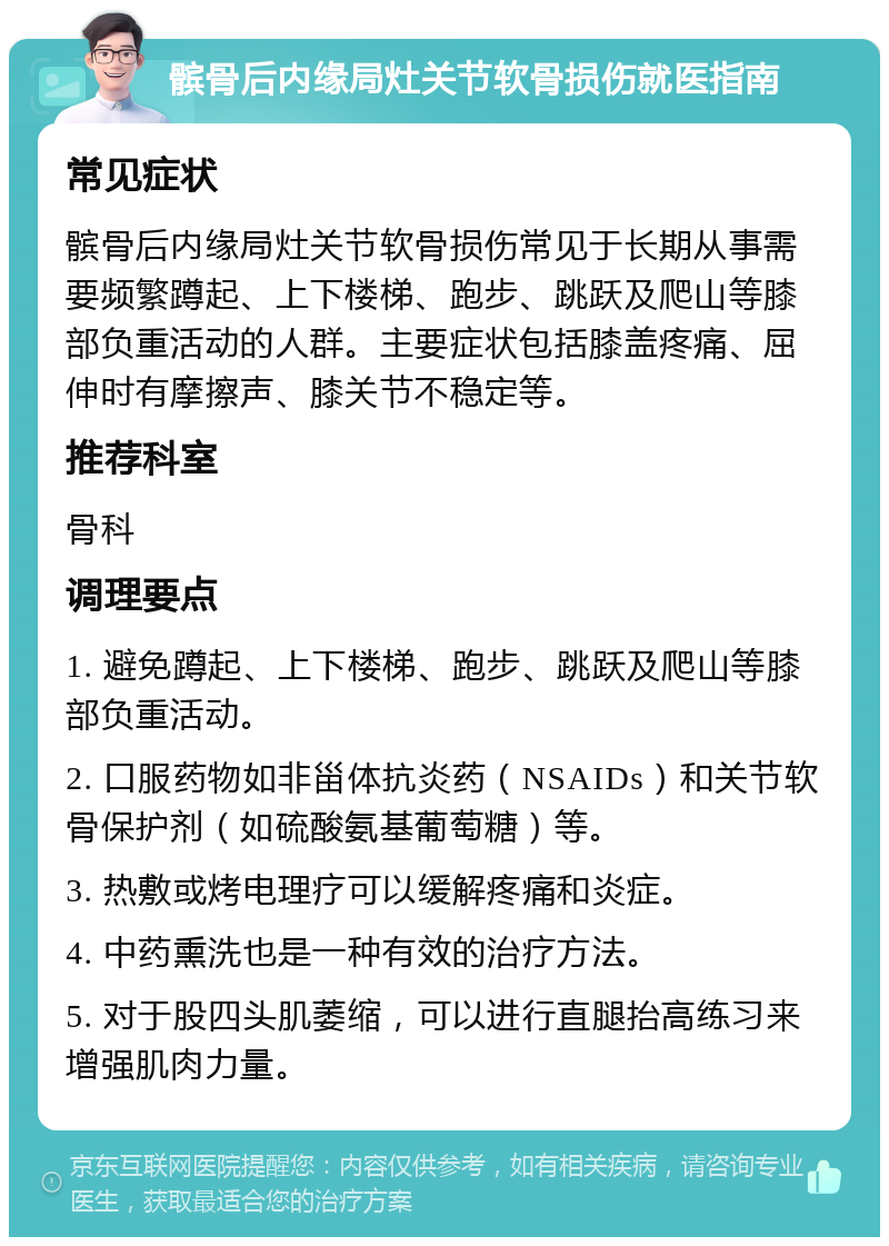 髌骨后内缘局灶关节软骨损伤就医指南 常见症状 髌骨后内缘局灶关节软骨损伤常见于长期从事需要频繁蹲起、上下楼梯、跑步、跳跃及爬山等膝部负重活动的人群。主要症状包括膝盖疼痛、屈伸时有摩擦声、膝关节不稳定等。 推荐科室 骨科 调理要点 1. 避免蹲起、上下楼梯、跑步、跳跃及爬山等膝部负重活动。 2. 口服药物如非甾体抗炎药（NSAIDs）和关节软骨保护剂（如硫酸氨基葡萄糖）等。 3. 热敷或烤电理疗可以缓解疼痛和炎症。 4. 中药熏洗也是一种有效的治疗方法。 5. 对于股四头肌萎缩，可以进行直腿抬高练习来增强肌肉力量。