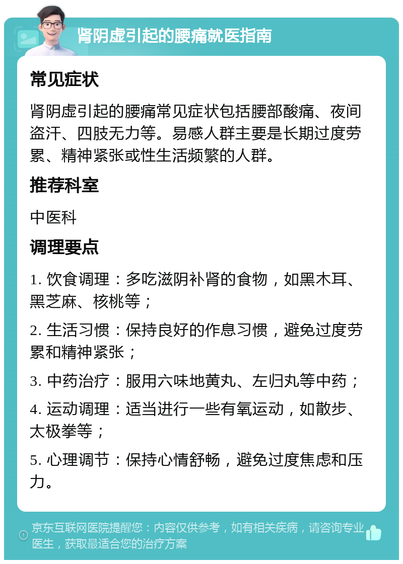 肾阴虚引起的腰痛就医指南 常见症状 肾阴虚引起的腰痛常见症状包括腰部酸痛、夜间盗汗、四肢无力等。易感人群主要是长期过度劳累、精神紧张或性生活频繁的人群。 推荐科室 中医科 调理要点 1. 饮食调理：多吃滋阴补肾的食物，如黑木耳、黑芝麻、核桃等； 2. 生活习惯：保持良好的作息习惯，避免过度劳累和精神紧张； 3. 中药治疗：服用六味地黄丸、左归丸等中药； 4. 运动调理：适当进行一些有氧运动，如散步、太极拳等； 5. 心理调节：保持心情舒畅，避免过度焦虑和压力。