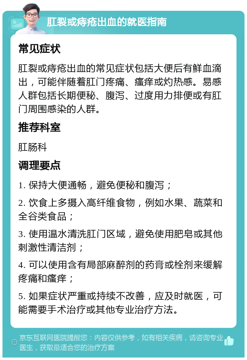 肛裂或痔疮出血的就医指南 常见症状 肛裂或痔疮出血的常见症状包括大便后有鲜血滴出，可能伴随着肛门疼痛、瘙痒或灼热感。易感人群包括长期便秘、腹泻、过度用力排便或有肛门周围感染的人群。 推荐科室 肛肠科 调理要点 1. 保持大便通畅，避免便秘和腹泻； 2. 饮食上多摄入高纤维食物，例如水果、蔬菜和全谷类食品； 3. 使用温水清洗肛门区域，避免使用肥皂或其他刺激性清洁剂； 4. 可以使用含有局部麻醉剂的药膏或栓剂来缓解疼痛和瘙痒； 5. 如果症状严重或持续不改善，应及时就医，可能需要手术治疗或其他专业治疗方法。