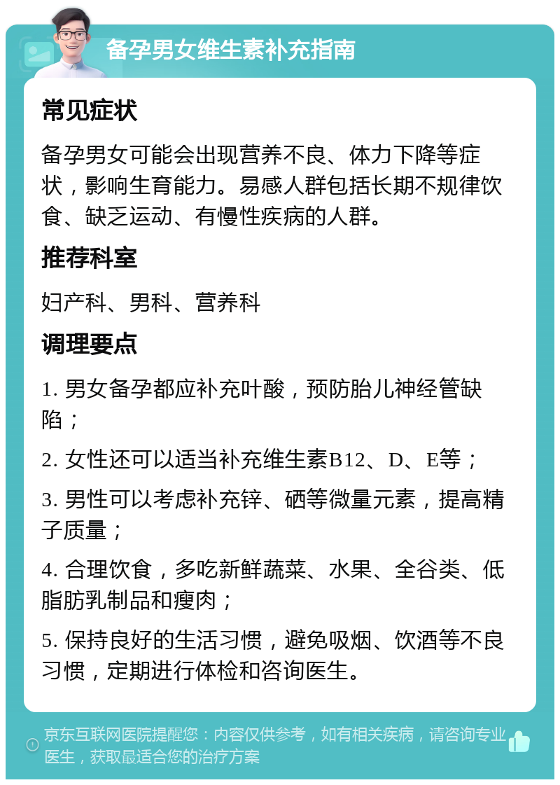 备孕男女维生素补充指南 常见症状 备孕男女可能会出现营养不良、体力下降等症状，影响生育能力。易感人群包括长期不规律饮食、缺乏运动、有慢性疾病的人群。 推荐科室 妇产科、男科、营养科 调理要点 1. 男女备孕都应补充叶酸，预防胎儿神经管缺陷； 2. 女性还可以适当补充维生素B12、D、E等； 3. 男性可以考虑补充锌、硒等微量元素，提高精子质量； 4. 合理饮食，多吃新鲜蔬菜、水果、全谷类、低脂肪乳制品和瘦肉； 5. 保持良好的生活习惯，避免吸烟、饮酒等不良习惯，定期进行体检和咨询医生。