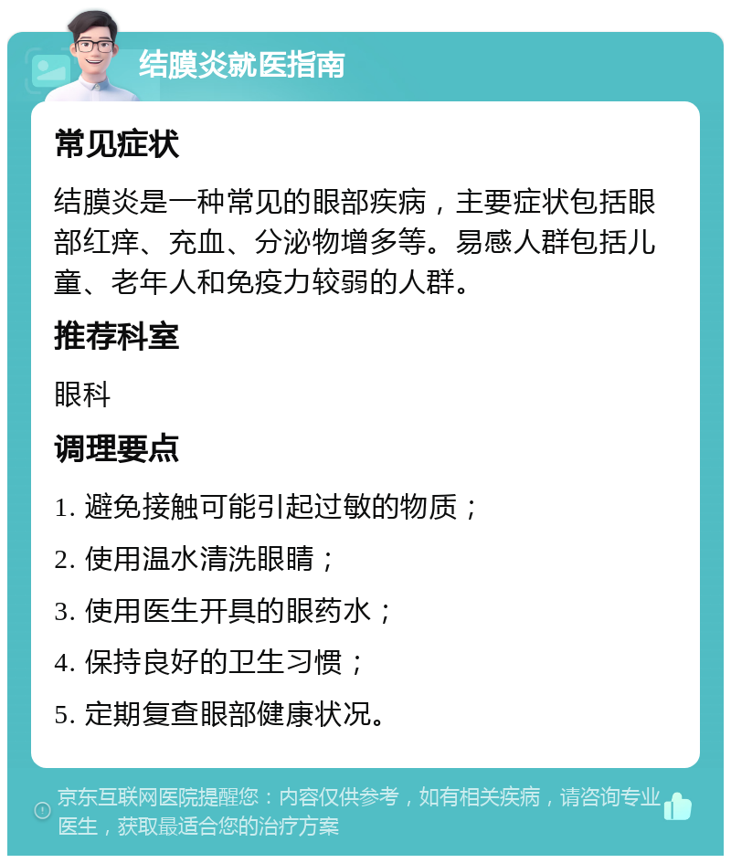 结膜炎就医指南 常见症状 结膜炎是一种常见的眼部疾病，主要症状包括眼部红痒、充血、分泌物增多等。易感人群包括儿童、老年人和免疫力较弱的人群。 推荐科室 眼科 调理要点 1. 避免接触可能引起过敏的物质； 2. 使用温水清洗眼睛； 3. 使用医生开具的眼药水； 4. 保持良好的卫生习惯； 5. 定期复查眼部健康状况。