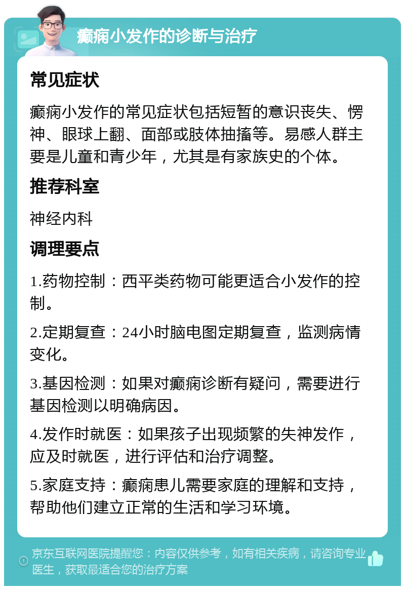 癫痫小发作的诊断与治疗 常见症状 癫痫小发作的常见症状包括短暂的意识丧失、愣神、眼球上翻、面部或肢体抽搐等。易感人群主要是儿童和青少年，尤其是有家族史的个体。 推荐科室 神经内科 调理要点 1.药物控制：西平类药物可能更适合小发作的控制。 2.定期复查：24小时脑电图定期复查，监测病情变化。 3.基因检测：如果对癫痫诊断有疑问，需要进行基因检测以明确病因。 4.发作时就医：如果孩子出现频繁的失神发作，应及时就医，进行评估和治疗调整。 5.家庭支持：癫痫患儿需要家庭的理解和支持，帮助他们建立正常的生活和学习环境。