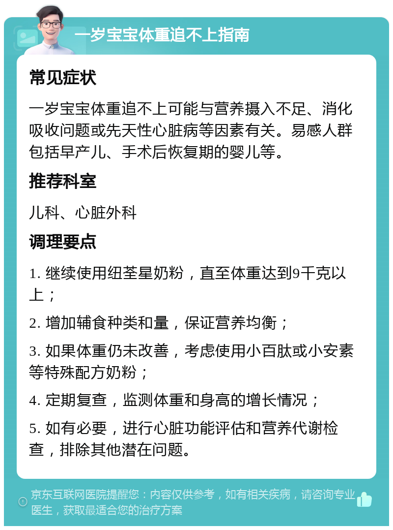 一岁宝宝体重追不上指南 常见症状 一岁宝宝体重追不上可能与营养摄入不足、消化吸收问题或先天性心脏病等因素有关。易感人群包括早产儿、手术后恢复期的婴儿等。 推荐科室 儿科、心脏外科 调理要点 1. 继续使用纽荃星奶粉，直至体重达到9千克以上； 2. 增加辅食种类和量，保证营养均衡； 3. 如果体重仍未改善，考虑使用小百肽或小安素等特殊配方奶粉； 4. 定期复查，监测体重和身高的增长情况； 5. 如有必要，进行心脏功能评估和营养代谢检查，排除其他潜在问题。