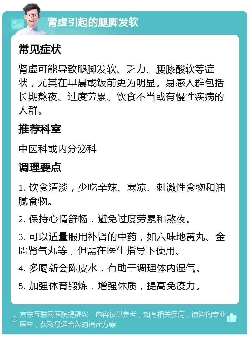 肾虚引起的腿脚发软 常见症状 肾虚可能导致腿脚发软、乏力、腰膝酸软等症状，尤其在早晨或饭前更为明显。易感人群包括长期熬夜、过度劳累、饮食不当或有慢性疾病的人群。 推荐科室 中医科或内分泌科 调理要点 1. 饮食清淡，少吃辛辣、寒凉、刺激性食物和油腻食物。 2. 保持心情舒畅，避免过度劳累和熬夜。 3. 可以适量服用补肾的中药，如六味地黄丸、金匮肾气丸等，但需在医生指导下使用。 4. 多喝新会陈皮水，有助于调理体内湿气。 5. 加强体育锻炼，增强体质，提高免疫力。