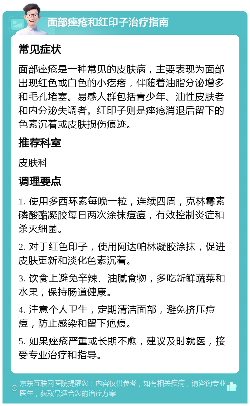 面部痤疮和红印子治疗指南 常见症状 面部痤疮是一种常见的皮肤病，主要表现为面部出现红色或白色的小疙瘩，伴随着油脂分泌增多和毛孔堵塞。易感人群包括青少年、油性皮肤者和内分泌失调者。红印子则是痤疮消退后留下的色素沉着或皮肤损伤痕迹。 推荐科室 皮肤科 调理要点 1. 使用多西环素每晚一粒，连续四周，克林霉素磷酸酯凝胶每日两次涂抹痘痘，有效控制炎症和杀灭细菌。 2. 对于红色印子，使用阿达帕林凝胶涂抹，促进皮肤更新和淡化色素沉着。 3. 饮食上避免辛辣、油腻食物，多吃新鲜蔬菜和水果，保持肠道健康。 4. 注意个人卫生，定期清洁面部，避免挤压痘痘，防止感染和留下疤痕。 5. 如果痤疮严重或长期不愈，建议及时就医，接受专业治疗和指导。