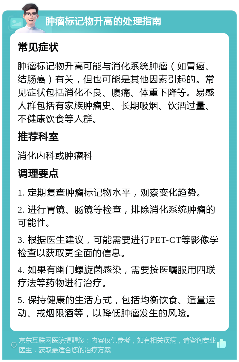 肿瘤标记物升高的处理指南 常见症状 肿瘤标记物升高可能与消化系统肿瘤（如胃癌、结肠癌）有关，但也可能是其他因素引起的。常见症状包括消化不良、腹痛、体重下降等。易感人群包括有家族肿瘤史、长期吸烟、饮酒过量、不健康饮食等人群。 推荐科室 消化内科或肿瘤科 调理要点 1. 定期复查肿瘤标记物水平，观察变化趋势。 2. 进行胃镜、肠镜等检查，排除消化系统肿瘤的可能性。 3. 根据医生建议，可能需要进行PET-CT等影像学检查以获取更全面的信息。 4. 如果有幽门螺旋菌感染，需要按医嘱服用四联疗法等药物进行治疗。 5. 保持健康的生活方式，包括均衡饮食、适量运动、戒烟限酒等，以降低肿瘤发生的风险。