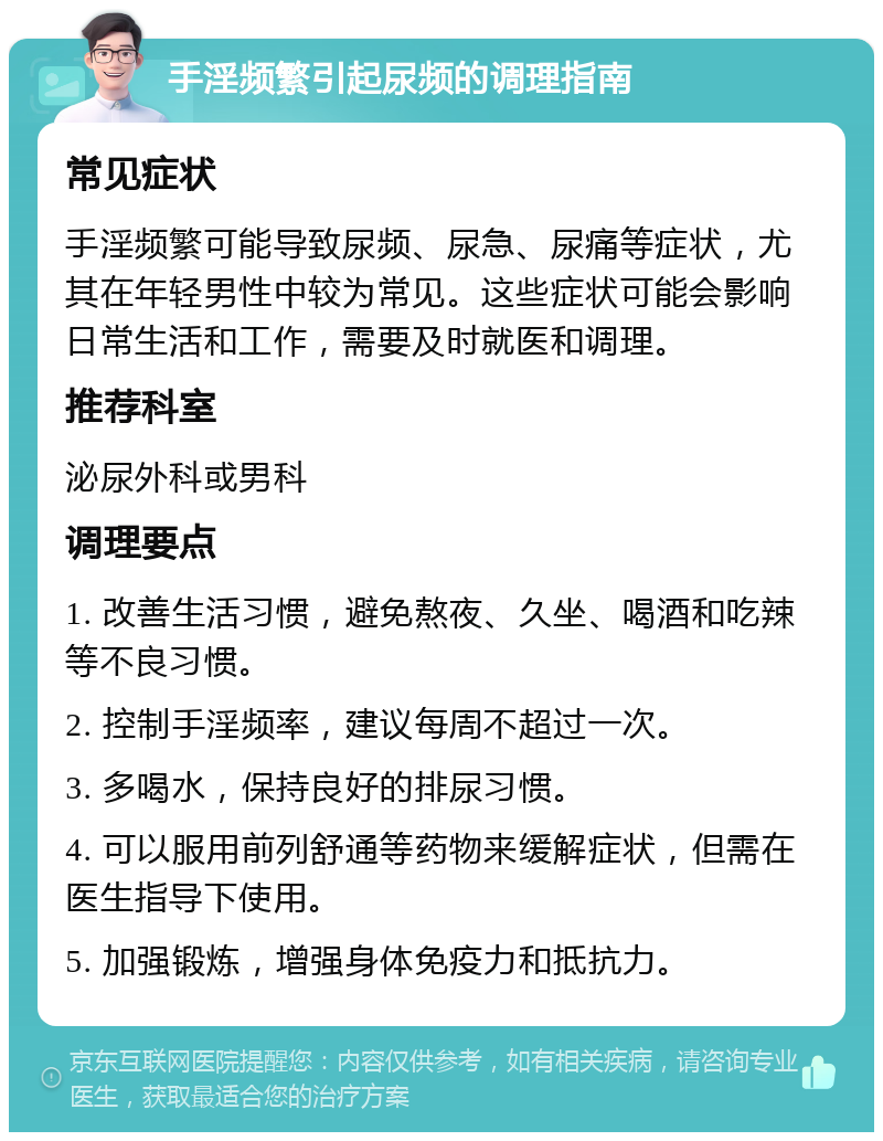 手淫频繁引起尿频的调理指南 常见症状 手淫频繁可能导致尿频、尿急、尿痛等症状，尤其在年轻男性中较为常见。这些症状可能会影响日常生活和工作，需要及时就医和调理。 推荐科室 泌尿外科或男科 调理要点 1. 改善生活习惯，避免熬夜、久坐、喝酒和吃辣等不良习惯。 2. 控制手淫频率，建议每周不超过一次。 3. 多喝水，保持良好的排尿习惯。 4. 可以服用前列舒通等药物来缓解症状，但需在医生指导下使用。 5. 加强锻炼，增强身体免疫力和抵抗力。