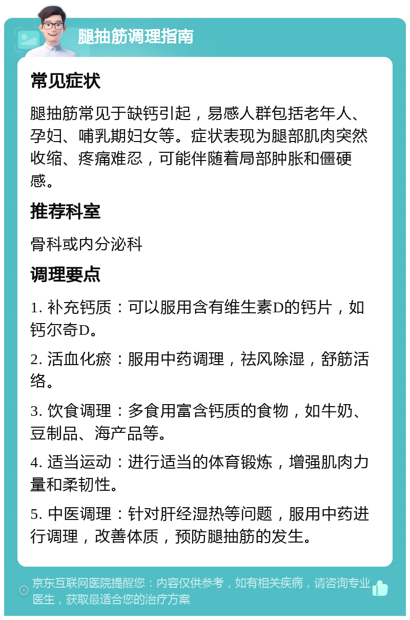 腿抽筋调理指南 常见症状 腿抽筋常见于缺钙引起，易感人群包括老年人、孕妇、哺乳期妇女等。症状表现为腿部肌肉突然收缩、疼痛难忍，可能伴随着局部肿胀和僵硬感。 推荐科室 骨科或内分泌科 调理要点 1. 补充钙质：可以服用含有维生素D的钙片，如钙尔奇D。 2. 活血化瘀：服用中药调理，祛风除湿，舒筋活络。 3. 饮食调理：多食用富含钙质的食物，如牛奶、豆制品、海产品等。 4. 适当运动：进行适当的体育锻炼，增强肌肉力量和柔韧性。 5. 中医调理：针对肝经湿热等问题，服用中药进行调理，改善体质，预防腿抽筋的发生。