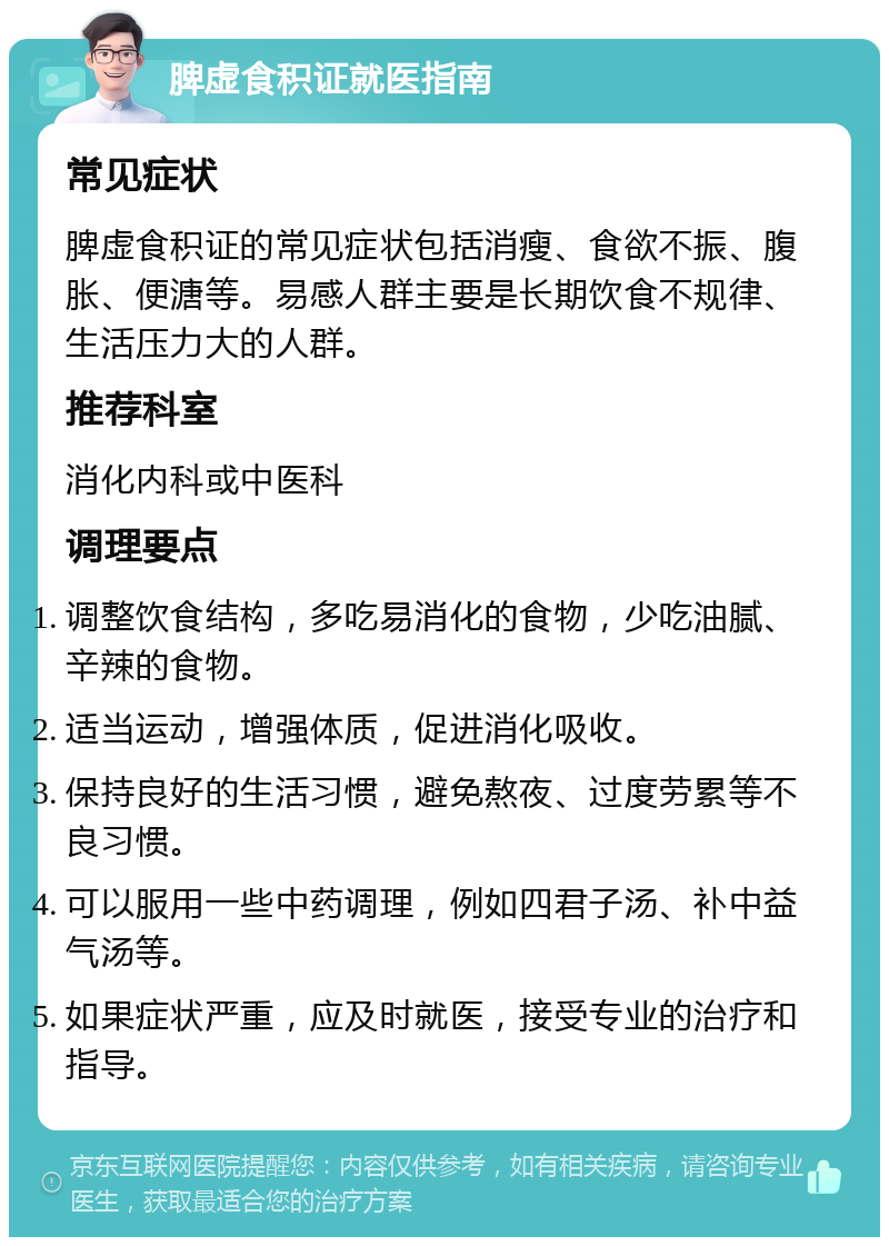 脾虚食积证就医指南 常见症状 脾虚食积证的常见症状包括消瘦、食欲不振、腹胀、便溏等。易感人群主要是长期饮食不规律、生活压力大的人群。 推荐科室 消化内科或中医科 调理要点 调整饮食结构，多吃易消化的食物，少吃油腻、辛辣的食物。 适当运动，增强体质，促进消化吸收。 保持良好的生活习惯，避免熬夜、过度劳累等不良习惯。 可以服用一些中药调理，例如四君子汤、补中益气汤等。 如果症状严重，应及时就医，接受专业的治疗和指导。