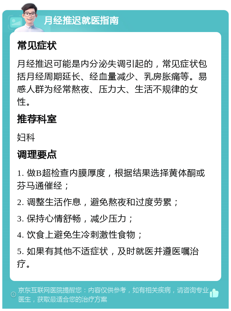 月经推迟就医指南 常见症状 月经推迟可能是内分泌失调引起的，常见症状包括月经周期延长、经血量减少、乳房胀痛等。易感人群为经常熬夜、压力大、生活不规律的女性。 推荐科室 妇科 调理要点 1. 做B超检查内膜厚度，根据结果选择黄体酮或芬马通催经； 2. 调整生活作息，避免熬夜和过度劳累； 3. 保持心情舒畅，减少压力； 4. 饮食上避免生冷刺激性食物； 5. 如果有其他不适症状，及时就医并遵医嘱治疗。