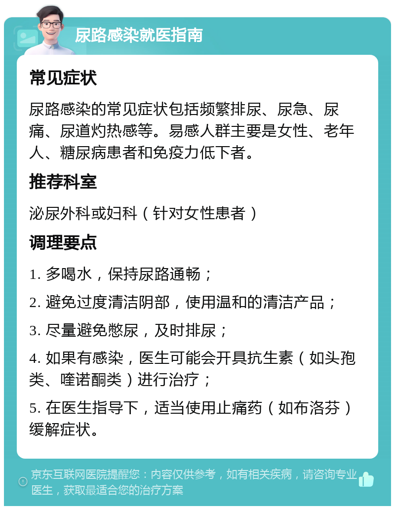 尿路感染就医指南 常见症状 尿路感染的常见症状包括频繁排尿、尿急、尿痛、尿道灼热感等。易感人群主要是女性、老年人、糖尿病患者和免疫力低下者。 推荐科室 泌尿外科或妇科（针对女性患者） 调理要点 1. 多喝水，保持尿路通畅； 2. 避免过度清洁阴部，使用温和的清洁产品； 3. 尽量避免憋尿，及时排尿； 4. 如果有感染，医生可能会开具抗生素（如头孢类、喹诺酮类）进行治疗； 5. 在医生指导下，适当使用止痛药（如布洛芬）缓解症状。