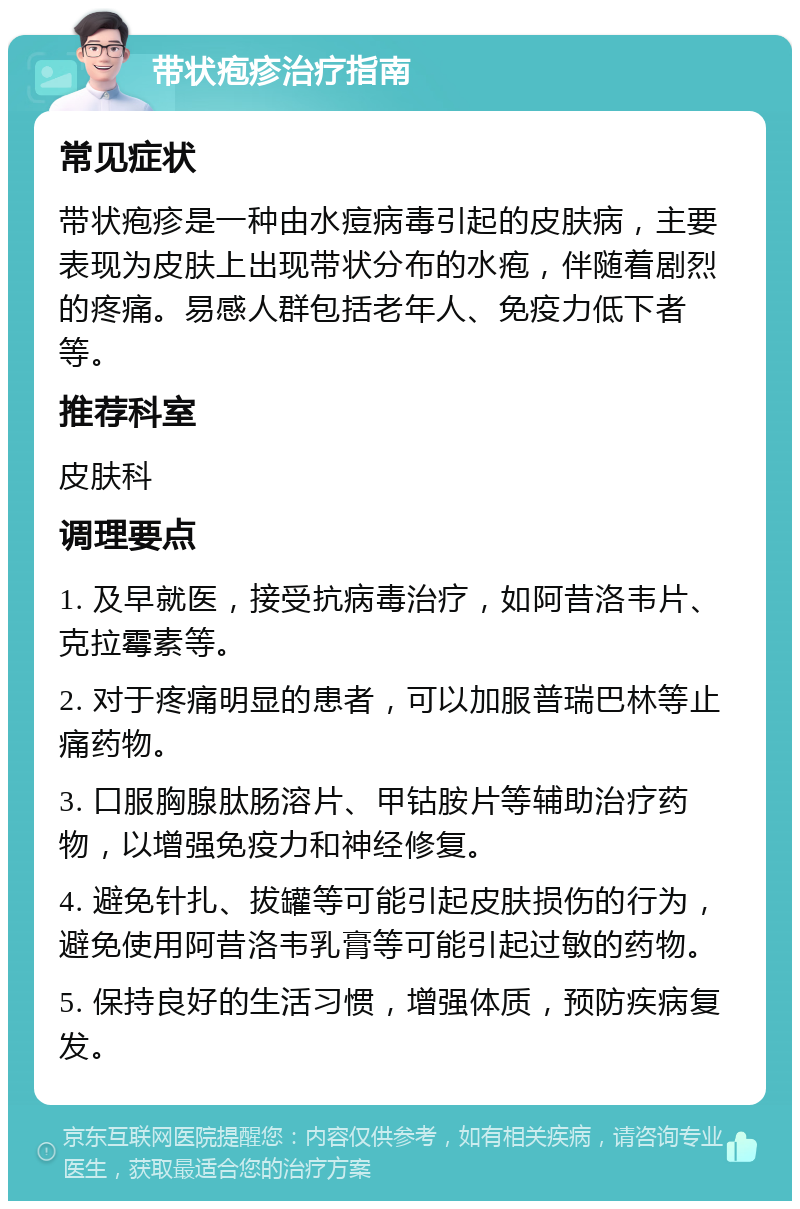 带状疱疹治疗指南 常见症状 带状疱疹是一种由水痘病毒引起的皮肤病，主要表现为皮肤上出现带状分布的水疱，伴随着剧烈的疼痛。易感人群包括老年人、免疫力低下者等。 推荐科室 皮肤科 调理要点 1. 及早就医，接受抗病毒治疗，如阿昔洛韦片、克拉霉素等。 2. 对于疼痛明显的患者，可以加服普瑞巴林等止痛药物。 3. 口服胸腺肽肠溶片、甲钴胺片等辅助治疗药物，以增强免疫力和神经修复。 4. 避免针扎、拔罐等可能引起皮肤损伤的行为，避免使用阿昔洛韦乳膏等可能引起过敏的药物。 5. 保持良好的生活习惯，增强体质，预防疾病复发。