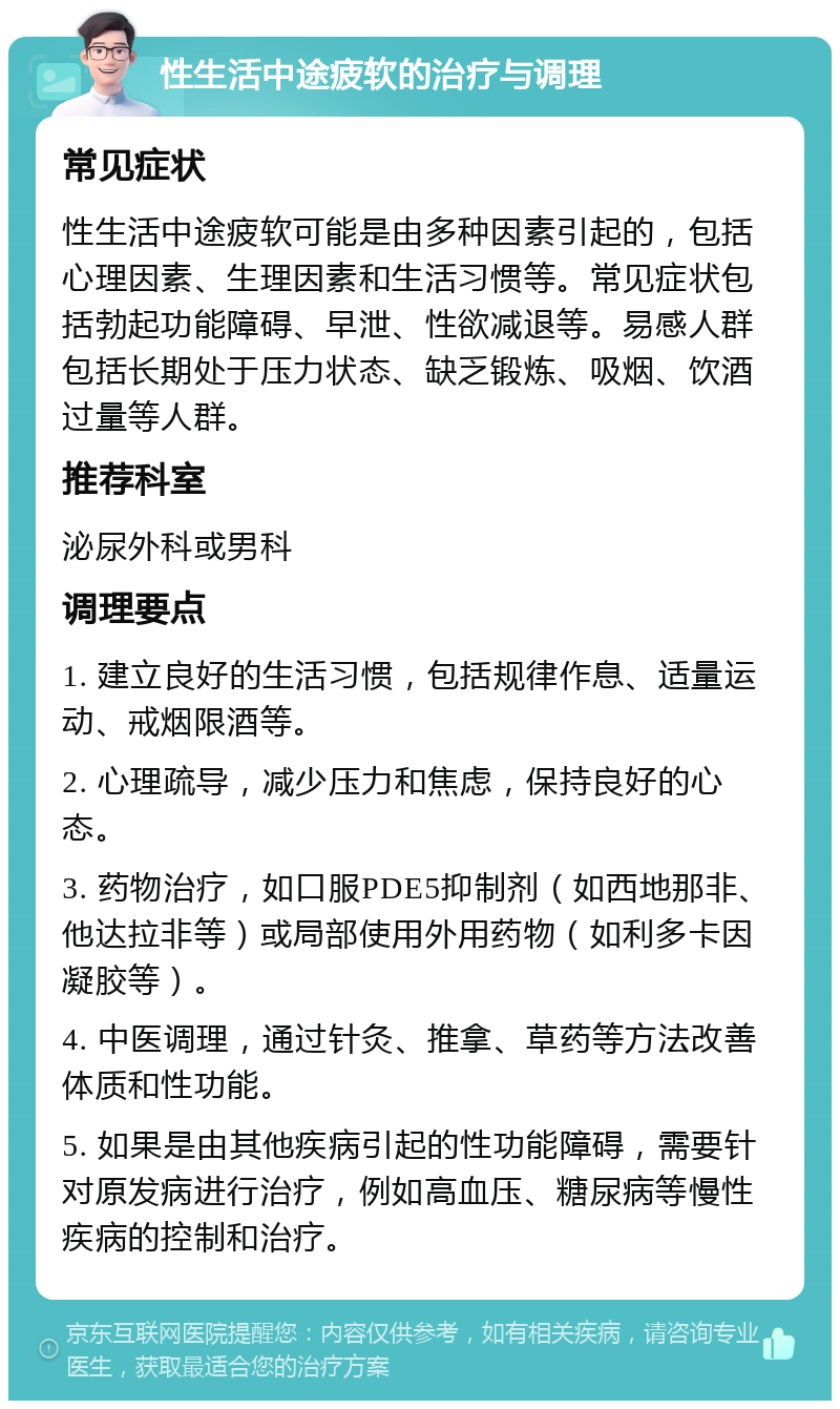 性生活中途疲软的治疗与调理 常见症状 性生活中途疲软可能是由多种因素引起的，包括心理因素、生理因素和生活习惯等。常见症状包括勃起功能障碍、早泄、性欲减退等。易感人群包括长期处于压力状态、缺乏锻炼、吸烟、饮酒过量等人群。 推荐科室 泌尿外科或男科 调理要点 1. 建立良好的生活习惯，包括规律作息、适量运动、戒烟限酒等。 2. 心理疏导，减少压力和焦虑，保持良好的心态。 3. 药物治疗，如口服PDE5抑制剂（如西地那非、他达拉非等）或局部使用外用药物（如利多卡因凝胶等）。 4. 中医调理，通过针灸、推拿、草药等方法改善体质和性功能。 5. 如果是由其他疾病引起的性功能障碍，需要针对原发病进行治疗，例如高血压、糖尿病等慢性疾病的控制和治疗。