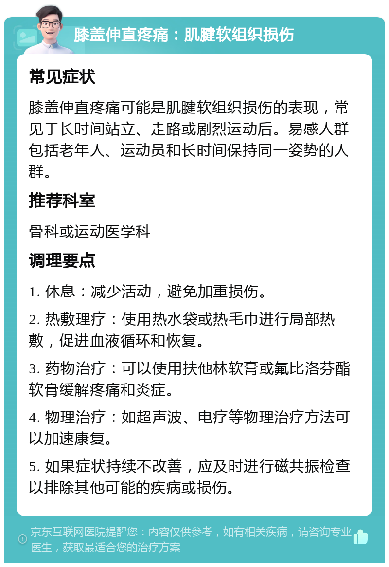 膝盖伸直疼痛：肌腱软组织损伤 常见症状 膝盖伸直疼痛可能是肌腱软组织损伤的表现，常见于长时间站立、走路或剧烈运动后。易感人群包括老年人、运动员和长时间保持同一姿势的人群。 推荐科室 骨科或运动医学科 调理要点 1. 休息：减少活动，避免加重损伤。 2. 热敷理疗：使用热水袋或热毛巾进行局部热敷，促进血液循环和恢复。 3. 药物治疗：可以使用扶他林软膏或氟比洛芬酯软膏缓解疼痛和炎症。 4. 物理治疗：如超声波、电疗等物理治疗方法可以加速康复。 5. 如果症状持续不改善，应及时进行磁共振检查以排除其他可能的疾病或损伤。