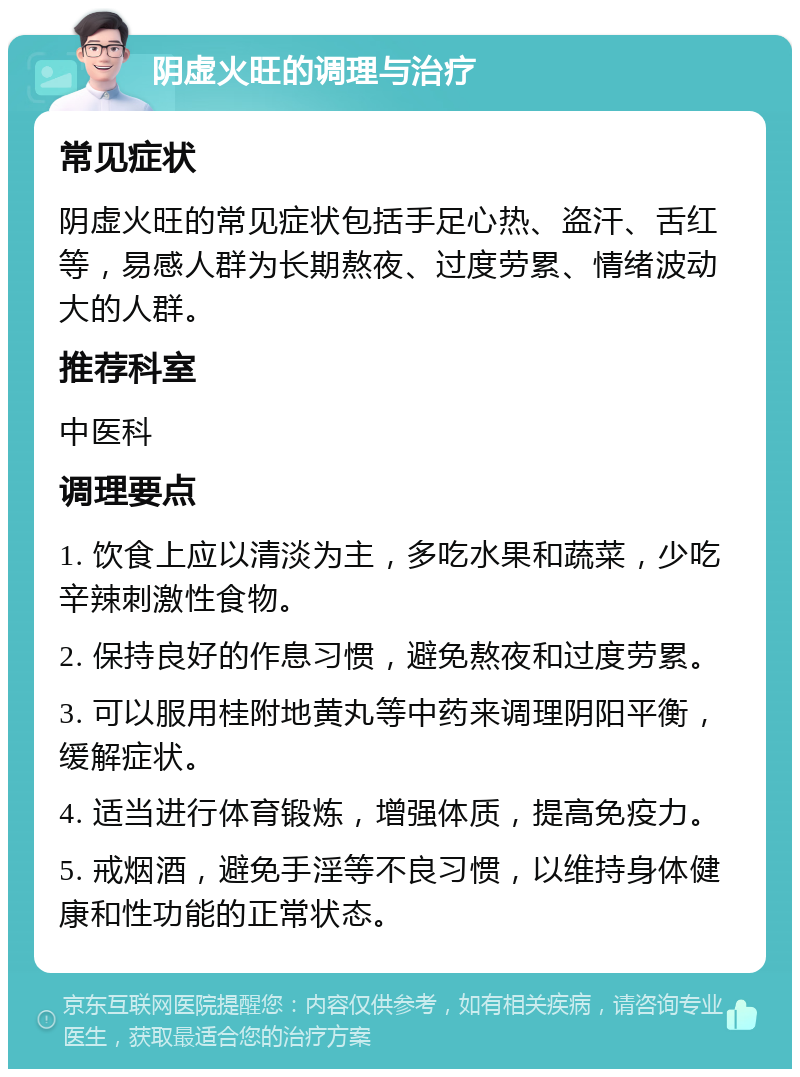 阴虚火旺的调理与治疗 常见症状 阴虚火旺的常见症状包括手足心热、盗汗、舌红等，易感人群为长期熬夜、过度劳累、情绪波动大的人群。 推荐科室 中医科 调理要点 1. 饮食上应以清淡为主，多吃水果和蔬菜，少吃辛辣刺激性食物。 2. 保持良好的作息习惯，避免熬夜和过度劳累。 3. 可以服用桂附地黄丸等中药来调理阴阳平衡，缓解症状。 4. 适当进行体育锻炼，增强体质，提高免疫力。 5. 戒烟酒，避免手淫等不良习惯，以维持身体健康和性功能的正常状态。