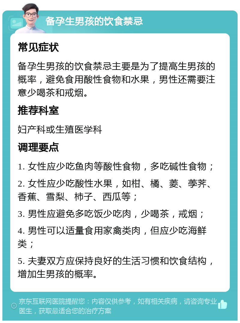 备孕生男孩的饮食禁忌 常见症状 备孕生男孩的饮食禁忌主要是为了提高生男孩的概率，避免食用酸性食物和水果，男性还需要注意少喝茶和戒烟。 推荐科室 妇产科或生殖医学科 调理要点 1. 女性应少吃鱼肉等酸性食物，多吃碱性食物； 2. 女性应少吃酸性水果，如柑、橘、菱、荸荠、香蕉、雪梨、柿子、西瓜等； 3. 男性应避免多吃饭少吃肉，少喝茶，戒烟； 4. 男性可以适量食用家禽类肉，但应少吃海鲜类； 5. 夫妻双方应保持良好的生活习惯和饮食结构，增加生男孩的概率。