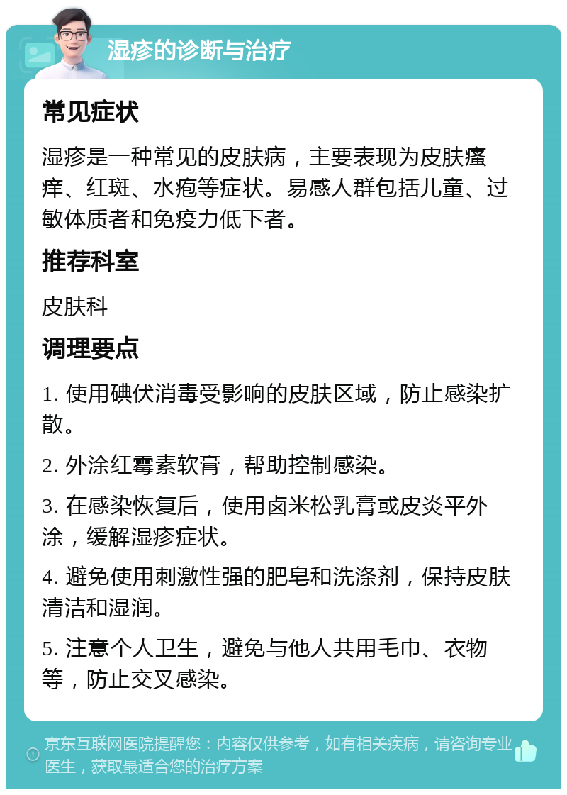 湿疹的诊断与治疗 常见症状 湿疹是一种常见的皮肤病，主要表现为皮肤瘙痒、红斑、水疱等症状。易感人群包括儿童、过敏体质者和免疫力低下者。 推荐科室 皮肤科 调理要点 1. 使用碘伏消毒受影响的皮肤区域，防止感染扩散。 2. 外涂红霉素软膏，帮助控制感染。 3. 在感染恢复后，使用卤米松乳膏或皮炎平外涂，缓解湿疹症状。 4. 避免使用刺激性强的肥皂和洗涤剂，保持皮肤清洁和湿润。 5. 注意个人卫生，避免与他人共用毛巾、衣物等，防止交叉感染。