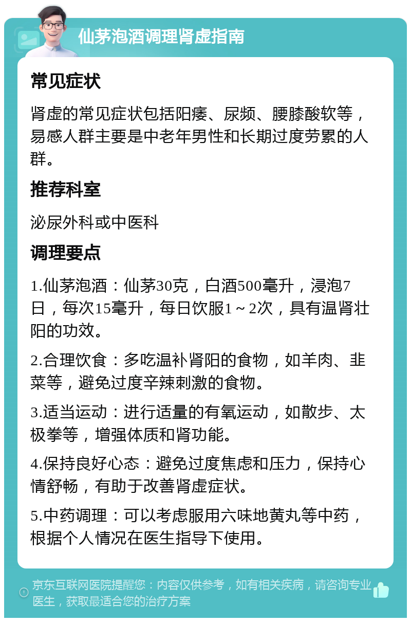 仙茅泡酒调理肾虚指南 常见症状 肾虚的常见症状包括阳痿、尿频、腰膝酸软等，易感人群主要是中老年男性和长期过度劳累的人群。 推荐科室 泌尿外科或中医科 调理要点 1.仙茅泡酒：仙茅30克，白酒500毫升，浸泡7日，每次15毫升，每日饮服1～2次，具有温肾壮阳的功效。 2.合理饮食：多吃温补肾阳的食物，如羊肉、韭菜等，避免过度辛辣刺激的食物。 3.适当运动：进行适量的有氧运动，如散步、太极拳等，增强体质和肾功能。 4.保持良好心态：避免过度焦虑和压力，保持心情舒畅，有助于改善肾虚症状。 5.中药调理：可以考虑服用六味地黄丸等中药，根据个人情况在医生指导下使用。