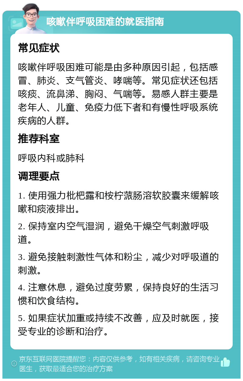 咳嗽伴呼吸困难的就医指南 常见症状 咳嗽伴呼吸困难可能是由多种原因引起，包括感冒、肺炎、支气管炎、哮喘等。常见症状还包括咳痰、流鼻涕、胸闷、气喘等。易感人群主要是老年人、儿童、免疫力低下者和有慢性呼吸系统疾病的人群。 推荐科室 呼吸内科或肺科 调理要点 1. 使用强力枇杷露和桉柠蒎肠溶软胶囊来缓解咳嗽和痰液排出。 2. 保持室内空气湿润，避免干燥空气刺激呼吸道。 3. 避免接触刺激性气体和粉尘，减少对呼吸道的刺激。 4. 注意休息，避免过度劳累，保持良好的生活习惯和饮食结构。 5. 如果症状加重或持续不改善，应及时就医，接受专业的诊断和治疗。