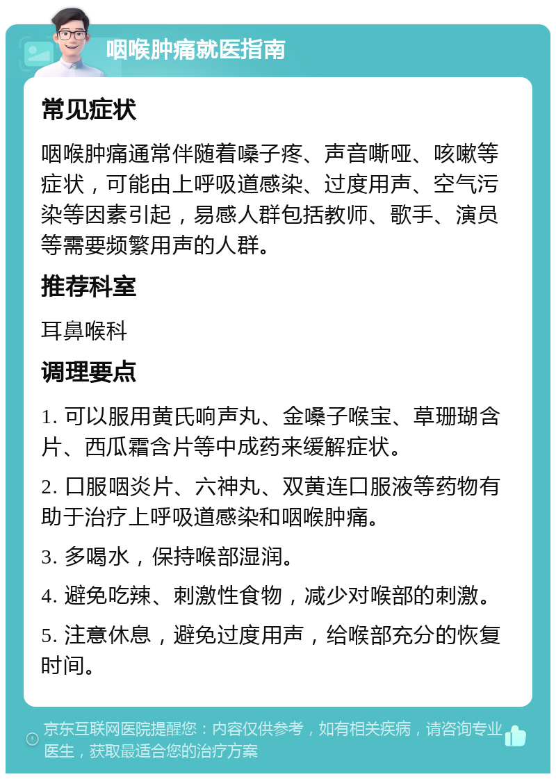 咽喉肿痛就医指南 常见症状 咽喉肿痛通常伴随着嗓子疼、声音嘶哑、咳嗽等症状，可能由上呼吸道感染、过度用声、空气污染等因素引起，易感人群包括教师、歌手、演员等需要频繁用声的人群。 推荐科室 耳鼻喉科 调理要点 1. 可以服用黄氏响声丸、金嗓子喉宝、草珊瑚含片、西瓜霜含片等中成药来缓解症状。 2. 口服咽炎片、六神丸、双黄连口服液等药物有助于治疗上呼吸道感染和咽喉肿痛。 3. 多喝水，保持喉部湿润。 4. 避免吃辣、刺激性食物，减少对喉部的刺激。 5. 注意休息，避免过度用声，给喉部充分的恢复时间。