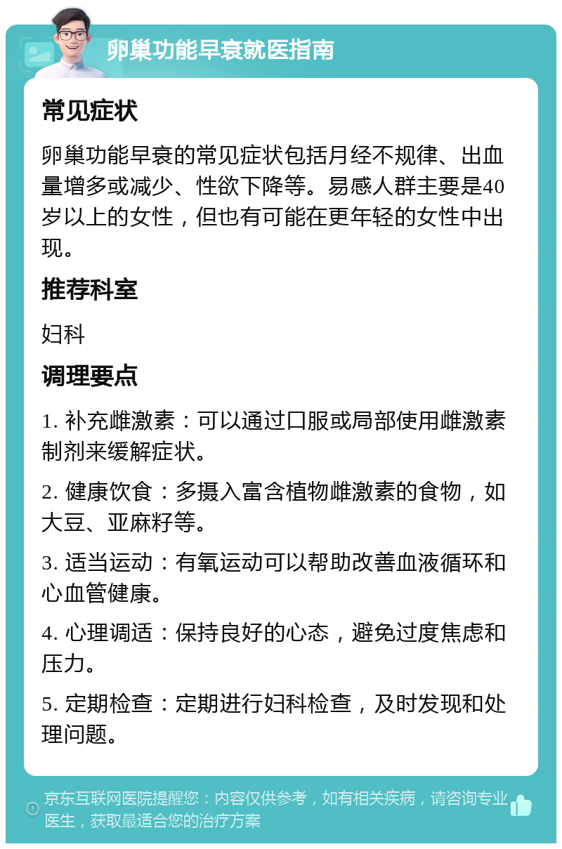 卵巢功能早衰就医指南 常见症状 卵巢功能早衰的常见症状包括月经不规律、出血量增多或减少、性欲下降等。易感人群主要是40岁以上的女性，但也有可能在更年轻的女性中出现。 推荐科室 妇科 调理要点 1. 补充雌激素：可以通过口服或局部使用雌激素制剂来缓解症状。 2. 健康饮食：多摄入富含植物雌激素的食物，如大豆、亚麻籽等。 3. 适当运动：有氧运动可以帮助改善血液循环和心血管健康。 4. 心理调适：保持良好的心态，避免过度焦虑和压力。 5. 定期检查：定期进行妇科检查，及时发现和处理问题。